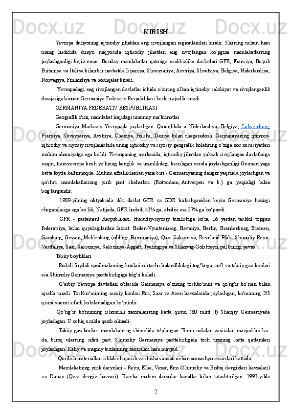 KIRISH
Yevropa   dunyoning   iqtisodiy   jihatdan   eng   rivojlangan   regionlaridan   biridir.   Shuning   uchun   ham
uning   hudidida   dunyo   miqyosida   iqtisodiy   jihatdan   eng   rivojlangan   ko`pgina   mamlakatlarning
joylashganligi   bejiz   emas.   Bunday   mamlakatlar   qatoriga   «sakkizlik»   davlatlari   GFR,   Fransiya,   Buyuk
Britaniya va Italiya bilan bir navbatda Ispaniya, Shveysariya, Avstriya, Shvetsiya, Belgiya, Niderlandiya,
Norvegiya, Finlandiya va boshqalar kiradi.
  Yevropadagi  eng  rivojlangan  davlatlar  ichida  o'zining  ulkan  iqtisodiy  salohiyat  va  rivojlanganlik
darajasiga binoan Germaniya Federativ Respublikasi keskin ajralib turadi.
GERMANIYA FEDERATIV RESPUBLIKASI
Geografik o'rni, mamlakat haqidagi umumiy ma’lumotlar
Germaniya   Markaziy   Yevropada   joylashgan.   Quruqlikda   u   Niderlandiya,   Belgiya,       Luksemburg    ,
Fransiya,   Shveysariya,  Avstriya,   Chexiya,   Polsha,   Daniya   bilan   chegaradosh.   Germaniyaning   ijtimoiy-
iqtisodiy va siyosiy rivojlanishida uning iqtisodiy va siyosiy geografik holatining o‘ziga xos xususiyatlari
muhim ahamiyatga ega bo'ldi. Yevropaning markazida, iqtisodiy jihatdan yuksak rivojlangan davlatlarga
yaqin, transyevropa bosh yo'lining kenglik va uzunlikdagi kesishgan yerida joylashganligi Germaniyaga
katta foyda keltirmoqda. Muhim afzalliklardan yana biri - Germaniyaning dengiz yaqniida joylashgan va
qo'shni   mamlakatlarning   yirik   port   shaharlari   (Rotterdam,   Antverpen   va   b.)   ga   yaqinligi   bilan
bog'langandir.
    1989-yilning   oktyabrida   ikki   davlat   GFR   va   GDR   birlashganidan   keyin   Germaniya   hozirgi
chegaralariga ega bo`ldi, Natijada, GFR hududi 43% ga, aholisi esa 27% ga ko‘paydi.
    GFR   -   parlament   Respublikasi.   Hududiy-siyosiy   tuzilishiga   ko'ra,   16   yerdan   tashkil   topgan
federatsiya,   bular   quyidagilardan   iborat:   Baden-Vyurtemberg,   Bavariya,   Berlin,   Brandenburg,   Bremen,
Gamburg, Gessen, Meklenburg (oldingi Pomeraniya), Quyi Saksoniya, Reynland-Pfals, Shimoliy Reyn-
Vestfaliya, Saar, Saksoniya, Saksoniya-Apgalt, Tyuringiya va Shlezvig-Golshteyn, pul birligi yevro.
Tabiiy boyliklari
    Rudali foydali qazilmalarning konlari   о `rtachu balandlikdagi tog‘larga, neft va tabiiy gaz konlari
esa Shimoliy Germaniya pasttekisligiga to'g'ri keladi.
    G'arbiy   Yevropa   davlatlari   o'rtasida   Germaniya   o‘zining   toshko‘miri   va   qo'ng'ir   ko‘miri   bilan
ajralib  turadi.  Toshko‘mirning  asosiy  konlari  Rur, Saar  va Axen  havzalarida  joylashgan,  ko'mirning  2/3
qismi yuqori sifatli kokslanadigan ko‘mirdir.
  Qo‘ng‘ir   ko'mirning   ishonchli   zaxiralarining   katta   qismi   (80   mlrd.   t)   Sharqiy   Germaniyada
joylashgan. U ochiq usulda qazib olinadi.
    Tabiiy gaz konlari  mamlakatning  shimolida to'plangan.  Temir rudalari zaxiralari  mavjud bo`lsa-
da,   biroq   ularning   sifati   past.   Shimoliy   Germaniya   pasttekisligida   tosh   tuzining   katta   qatlamlari
joylashgan. Kaliy va magniy tuzlarining zaxiralari ham mavjud.
   Qurilish materiallari ishlab chiqarish va shisha sanoati uchun xomashyo resurslari kattadir.
   Mamlakatning yirik daryolari - Reyn, Elba, Vezer, Ems (Shimoliy va Boltiq dengizlari havzalari)
va   Dunay   (Qora   dengiz   havzasi).   Barcha   muhim   daryolar   kanallar   bilan   tutashtirilgan.   1993-yilda
2