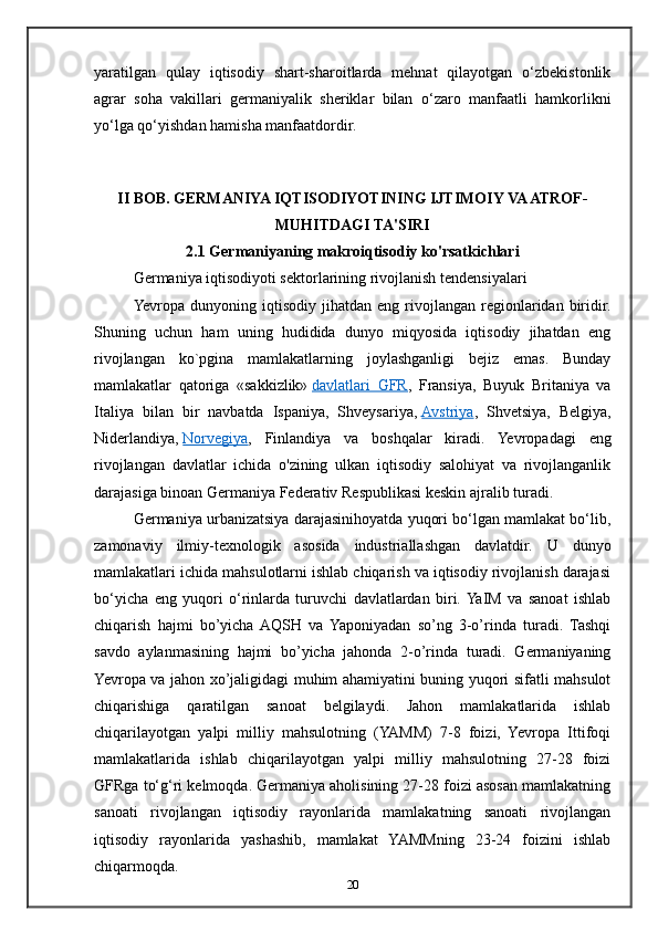 yaratilgan   qulay   iqtisodiy   shart-sharoitlarda   mehnat   qilayotgan   o‘zbekistonlik
agrar   soha   vakillari   germaniyalik   sheriklar   bilan   o‘zaro   manfaatli   hamkorlikni
yo‘lga qo‘yishdan hamisha manfaatdordir.
II BOB. GERMANIYA IQTISODIYOTINING IJTIMOIY VA ATROF-
MUHITDAGI TA'SIRI
2.1 Germaniyaning makroiqtisodiy ko'rsatkichlari 
Germaniya iqtisodiyoti sektorlarining rivojlanish tendensiyalari
Yevropa  dunyoning  iqtisodiy   jihatdan  eng  rivojlangan   regionlaridan  biridir.
Shuning   uchun   ham   uning   hudidida   dunyo   miqyosida   iqtisodiy   jihatdan   eng
rivojlangan   ko`pgina   mamlakatlarning   joylashganligi   bejiz   emas.   Bunday
mamlakatlar   qatoriga   «sakkizlik»   davlatlari   GFR ,   Fransiya,   Buyuk   Britaniya   va
Italiya   bilan   bir   navbatda   Ispaniya,   Shveysariya,   Avstriya ,   Shvetsiya,   Belgiya,
Niderlandiya,   Norvegiya ,   Finlandiya   va   boshqalar   kiradi.   Yevropadagi   eng
rivojlangan   davlatlar   ichida   o'zining   ulkan   iqtisodiy   salohiyat   va   rivojlanganlik
darajasiga binoan Germaniya Federativ Respublikasi keskin ajralib turadi.
Germaniya urbanizatsiya darajasinihoyatda yuqori bo‘lgan mamlakat bo‘lib,
zamonaviy   ilmiy-texnologik   asosida   industriallashgan   davlatdir.   U   dunyo
mamlakatlari ichida mahsulotlarni ishlab chiqarish va iqtisodiy rivojlanish darajasi
bo‘yicha   eng   yuqori   o‘rinlarda   turuvchi   davlatlardan   biri.  YaIM   va   sanoat   ishlab
chiqarish   hajmi   bo’yicha  AQSH   va   Yaponiyadan   so’ng   3-o’rinda   turadi.   Tashqi
savdo   aylanmasining   hajmi   bo’yicha   jahonda   2-o’rinda   turadi.   Germaniyaning
Yevropa va jahon xo’jaligidagi muhim ahamiyatini buning yuqori sifatli mahsulot
chiqarishiga   qaratilgan   sanoat   belgilaydi.   Jahon   mamlakatlarida   ishlab
chiqarilayotgan   yalpi   milliy   mahsulotning   (YAMM)   7-8   foizi,   Yevropa   Ittifoqi
mamlakatlarida   ishlab   chiqarilayotgan   yalpi   milliy   mahsulotning   27-28   foizi
GFRga to‘g‘ri kelmoqda. Germaniya aholisining 27-28 foizi asosan mamlakatning
sanoati   rivojlangan   iqtisodiy   rayonlarida   mamlakatning   sanoati   rivojlangan
iqtisodiy   rayonlarida   yashashib,   mamlakat   YAMMning   23-24   foizini   ishlab
chiqarmoqda.
20