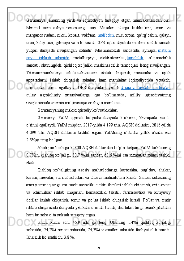 Germaniya   jahonning   yirik   va   iqtisodiyoti   taraqqiy   etgan   mamlakatlaridan   biri.
Mineral   xom   ashyo   resurslariga   boy.   Masalan,   ularga   toshko‘mir,   temir   va
marganes rudasi, nikel, kobalt, volfram,   molibden , mis, xrom, qo‘rg‘oshin, qalayi,
uran, kaliy tuzi, gilmoya va h.k. kiradi. GFR iqtisodiyotida mashinasozlik sanoati
yuqori   darajada   rivojlangan   sohadir.   Mashinasozlik   sanoatida,   ayniqsa,   metalni
qayta   ishlash   sohasida ,   metallurgiya,   elektrotexnika,   konchilik ,   to‘qimachilik
sanoati,   shuningdek,   qishloq   xo‘jalik,   mashinasozlik   tarmoqlari   keng   rivojlangan.
Telekommunikatsiya   asbob-uskunalarni   ishlab   chiqarish,   mexanika   va   optik
apparatlarni   ishlab   chiqarish   sohalari   ham   mamlakat   iqtisodiyotida   yetakchi
o‘rinlardan   birini   egallaydi.   GFR   dunyodagi   yetarli   darajada   foydali   qazilmalar ,
qulay   agroiqlimiy   xususiyatlarga   ega   bo’lmasada,   milliy   iqtisodiyotning
rivojlanishida «nemis mo’jizasi»ga erishgan mamlakat.
Germaniyaning makroiqtisodiy ko’rsatkichlari
Germaniya   YaIM   qiymati   bo’yicha   dunyoda   5-o’rinni,   Yevropada   esa   1-
o’rinni egallaydi. YaIM miqdori 2017-yilda 4.199 trln. AQSH dollarini, 2016-yilda
4.099   trln.   AQSH   dollarini   tashkil   etgan.   YaIMning   o’rtacha   yillik   o’sishi   esa
2.5%ga teng bo’lgan.
Aholi jon boshiga 50800 AQSH dollaridan to’g’ri kelgan. YaIM tarkibining
0.7%ini qishloq xo’jaligi, 30,7 %ini sanoat, 68,6 %ini esa xizmatlar sohasi tashkil
etadi.
Qishloq   xo’jaligining   asosiy   mahsulotlariga   kartoshka,   bug’doy,   shakar,
karam, mevalar, sut mahsulotlari va chorva mahsulotlari kiradi. Sanoat sohasining
asosiy tarmoqlariga esa mashinasozlik, elektr jihozlari ishlab chiqarish, oziq-ovqat
va   ichimliklar   ishlab   chiqarish,   kemasozlik,   tekstil,   farmasevtika   va   kimyoviy
dorilar   ishlab   chiqarish,   temir   va   po’lat   ishlab   chiqarish   kiradi.   Po’lat   va   temir
ishlab chiqarishda dunyoda yetakchi o’rinda turadi, shu bilan birga texnik jihatdan
ham bu soha o’ta yuksak taraqqiy etgan.
Ishchi   kuchi   soni   45.9   mln   ga   teng.   Ularning   1.4%i   qishloq   xo’jaligi
sohasida, 24,2%i sanoat  sohasida, 74,3%i  xizmatlar sohasida faoliyat olib boradi.
Ishsizlik ko’rsatkichi 3.8 %.
21