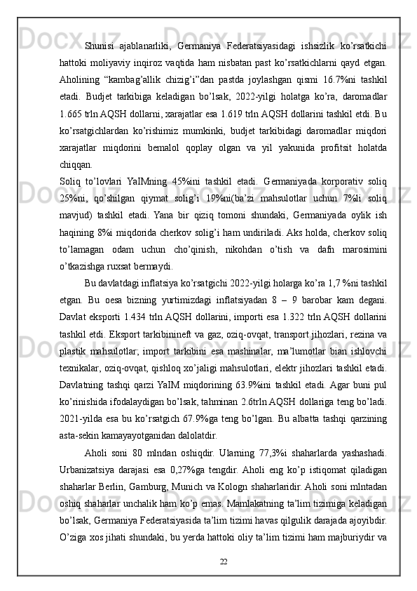 Shunisi   ajablanarliki,   Germaniya   Federatsiyasidagi   ishsizlik   ko’rsatkichi
hattoki   moliyaviy   inqiroz   vaqtida   ham   nisbatan   past   ko’rsatkichlarni   qayd   etgan.
Aholining   “kambag’allik   chizig’i”dan   pastda   joylashgan   qismi   16.7%ni   tashkil
etadi.   Budjet   tarkibiga   keladigan   bo’lsak,   2022-yilgi   holatga   ko’ra,   daromadlar
1.665 trln AQSH dollarni, xarajatlar esa 1.619 trln AQSH dollarini tashkil etdi. Bu
ko’rsatgichlardan   ko’rishimiz   mumkinki,   budjet   tarkibidagi   daromadlar   miqdori
xarajatlar   miqdorini   bemalol   qoplay   olgan   va   yil   yakunida   profitsit   holatda
chiqqan.
Soliq   to’lovlari   YaIMning   45%ini   tashkil   etadi.   Germaniyada   korporativ   soliq
25%ni,   qo’shilgan   qiymat   solig’i   19%ni(ba’zi   mahsulotlar   uchun   7%li   soliq
mavjud)   tashkil   etadi.   Yana   bir   qiziq   tomoni   shundaki,   Germaniyada   oylik   ish
haqining 8%i miqdorida cherkov solig’i ham undiriladi. Aks holda, cherkov soliq
to’lamagan   odam   uchun   cho’qinish,   nikohdan   o’tish   va   dafn   marosimini
o’tkazishga ruxsat bermaydi.
Bu davlatdagi inflatsiya ko’rsatgichi 2022-yilgi holarga ko’ra 1,7 %ni tashkil
etgan.   Bu   о esa   bizning   yurtimizdagi   inflatsiyadan   8   –   9   barobar   kam   degani.
Davlat eksporti 1.434 trln AQSH dollarini, importi esa 1.322 trln AQSH dollarini
tashkil etdi. Eksport tarkibinineft va gaz, oziq-ovqat, transport jihozlari, rezina va
plastik   mahsulotlar;   import   tarkibini   esa   mashinalar,   ma’lumotlar   bian   ishlovchi
texnikalar, oziq-ovqat, qishloq xo’jaligi mahsulotlari, elektr jihozlari tashkil etadi.
Davlatning   tashqi   qarzi  YaIM   miqdorining   63.9%ini   tashkil   etadi.  Agar   buni   pul
ko’rinishida ifodalaydigan bo’lsak, tahminan 2.6trln AQSH dollariga teng bo’ladi.
2021-yilda   esa   bu   ko’rsatgich   67.9%ga   teng   bo’lgan.   Bu   albatta   tashqi   qarzining
asta-sekin kamayayotganidan dalolatdir.
Aholi   soni   80   mlndan   oshiqdir.   Ularning   77,3%i   shaharlarda   yashashadi.
Urbanizatsiya   darajasi   esa   0,27%ga   tengdir.  Aholi   eng   ko’p   istiqomat   qiladigan
shaharlar Berlin, Gamburg, Munich va Kologn shaharlaridir. Aholi soni mlntadan
oshiq shaharlar unchalik ham ko’p emas. Mamlakatning ta’lim tizimiga keladigan
bo’lsak, Germaniya Federatsiyasida ta’lim tizimi havas qilgulik darajada ajoyibdir.
O’ziga xos jihati shundaki, bu yerda hattoki oliy ta’lim tizimi ham majburiydir va
22