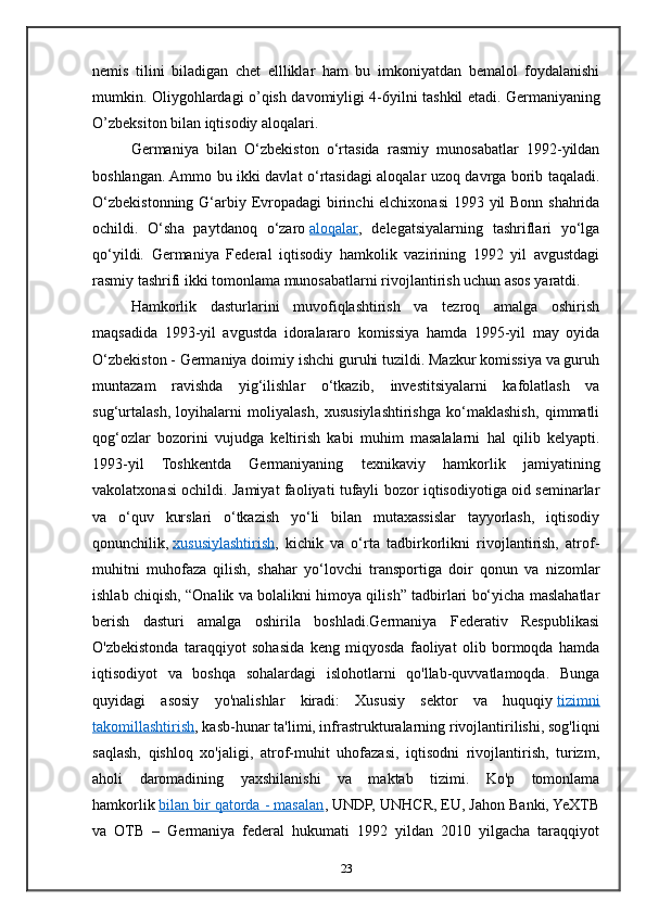 nemis   tilini   biladigan   chet   ellliklar   ham   bu   imkoniyatdan   bemalol   foydalanishi
mumkin. Oliygohlardagi o’qish davomiyligi 4-6yilni tashkil etadi.   Germaniyaning
O’zbeksiton bilan iqtisodiy aloqalari.
Germaniya   bilan   O‘zbekiston   o‘rtasida   rasmiy   munosabatlar   1992-yildan
boshlangan. Ammo bu ikki davlat o‘rtasidagi aloqalar uzoq davrga borib taqaladi.
O‘zbekistonning G‘arbiy   Е vropadagi  birinchi  elchixonasi  1993 yil Bonn shahrida
ochildi.   O‘sha   paytdanoq   o‘zaro   aloqalar ,   delegatsiyalarning   tashriflari   yo‘lga
qo‘yildi.   Germaniya   Federal   iqtisodiy   hamkolik   vazirining   1992   yil   avgustdagi
rasmiy tashrifi ikki tomonlama munosabatlarni rivojlantirish uchun asos yaratdi.
Hamkorlik   dasturlarini   muvofiqlashtirish   va   tezroq   amalga   oshirish
maqsadida   1993-yil   avgustda   idoralararo   komissiya   hamda   1995-yil   may   oyida
O‘zbekiston - Germaniya doimiy ishchi guruhi tuzildi. Mazkur komissiya va guruh
muntazam   ravishda   yig‘ilishlar   o‘tkazib,   investitsiyalarni   kafolatlash   va
sug‘urtalash,   loyihalarni   moliyalash,   xususiylashtirishga   ko‘maklashish,   qimmatli
qog‘ozlar   bozorini   vujudga   keltirish   kabi   muhim   masalalarni   hal   qilib   kelyapti.
1993-yil   Toshkentda   Germaniyaning   texnikaviy   hamkorlik   jamiyatining
vakolatxonasi ochildi. Jamiyat faoliyati tufayli bozor iqtisodiyotiga oid seminarlar
va   o‘quv   kurslari   o‘tkazish   yo‘li   bilan   mutaxassislar   tayyorlash,   iqtisodiy
qonunchilik,   xususiylashtirish ,   kichik   va   o‘rta   tadbirkorlikni   rivojlantirish,   atrof-
muhitni   muhofaza   qilish,   shahar   yo‘lovchi   transportiga   doir   qonun   va   nizomlar
ishlab chiqish, “Onalik va bolalikni himoya qilish” tadbirlari bo‘yicha maslahatlar
berish   dasturi   amalga   oshirila   boshladi.Germaniya   Federativ   Respublikasi
O'zbekistonda   taraqqiyot   sohasida   keng   miqyosda   faoliyat   olib   bormoqda   hamda
iqtisodiyot   va   boshqa   sohalardagi   islohotlarni   qo'llab-quvvatlamoqda.   Bunga
quyidagi   asosiy   yo'nalishlar   kiradi:   Xususiy   sektor   va   huquqiy   tizimni
takomillashtirish , kasb-hunar ta'limi, infrastrukturalarning rivojlantirilishi, sog'liqni
saqlash,   qishloq   xo'jaligi,   atrof-muhit   uhofazasi,   iqtisodni   rivojlantirish,   turizm,
aholi   daromadining   yaxshilanishi   va   maktab   tizimi.   Ko'p   tomonlama
hamkorlik   bilan bir qatorda - masalan , UNDP, UNHCR, EU, Jahon Banki, YeXTB
va   OTB   –   Germaniya   federal   hukumati   1992   yildan   2010   yilgacha   taraqqiyot
23 