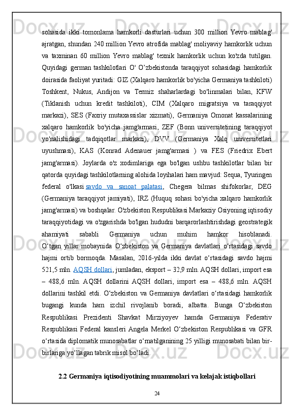 sohasida   ikki   tomonlama   hamkorli   dasturlari   uchun   300   million   Yevro   mablag'
ajratgan, shundan 240 million Yevro atrofida mablag' moliyaviy hamkorlik uchun
va   taxminan   60   million   Yevro   mablag'   texnik   hamkorlik   uchun   ko'zda   tutilgan.
Quyidagi   german   tashkilotlari   O'   O’zbekistonda   taraqqiyot   sohasidagi   hamkorlik
doirasida faoliyat yuritadi: GIZ (Xalqaro hamkorlik bo'yicha Germaniya tashkiloti)
Toshkent,   Nukus,   Andijon   va   Termiz   shaharlardagi   bo'linmalari   bilan,   KFW
(Tiklanish   uchun   kredit   tashkiloti),   CIM   (Xalqaro   migratsiya   va   taraqqiyot
markazi),   SES   (Faxriy   mutaxassislar   xizmati),   Germaniya   Omonat   kassalarining
xalqaro   hamkorlik   bo'yicha   jamg'armasi,   ZEF   (Bonn   universitetining   taraqqiyot
yo'nalishidagi   tadqiqotlar   markazi),   DVV   (Germaniya   Xalq   universitetlari
uyushmasi),   KAS   (Konrad   Adenauer   jamg'armasi   )   va   FES   (Friedrix   Ebert
jamg'armasi).   Joylarda   o'z   xodimlariga   ega   bo'lgan   ushbu   tashkilotlar   bilan   bir
qatorda quyidagi tashkilotlarning alohida loyihalari ham mavjud: Sequa, Tyuringen
federal   o'lkasi   savdo   va   sanoat   palatasi ,   Chegera   bilmas   shifokorlar,   DEG
(Germaniya   taraqqiyot   jamiyati),   IRZ   (Huquq   sohasi   bo'yicha   xalqaro   hamkorlik
jamg'armasi) va boshqalar. O'zbekiston Respublikasi Markaziy Osiyoning iqtisodiy
taraqqiyotidagi  va o'zgarishda bo'lgan hududni barqarorlashtirishdagi  geostrategik
ahamiyati   sababli   Germaniya   uchun   muhim   hamkor   hisoblanadi.
O‘tgan   yillar   mobaynida   O‘zbekiston   va   Germaniya   davlatlari   o‘rtasidagi   savdo
hajmi   ortib   bormoqda.   Masalan,   2016-yilda   ikki   davlat   o‘rtasidagi   savdo   hajmi
521,5 mln.   AQSH dollari , jumladan, eksport – 32,9 mln. AQSH dollari, import esa
–   488,6   mln.   AQSH   dollarini   AQSH   dollari,   import   esa   –   488,6   mln.   AQSH
dollarini   tashkil   etdi.   O‘zbekiston   va   Germaniya   davlatlari   o‘rtasidagi   hamkorlik
bugangi   kunda   ham   izchil   rivojlanib   boradi,   albatta.   Bunga   O‘zbekiston
Respublikasi   Prezidenti   Shavkat   Mirziyoyev   hamda   Germaniya   Federativ
Respublikasi   Federal   kansleri  Angela   Merkel   O‘zbekiston   Respublikasi   va   GFR
o‘rtasida diplomatik munosabatlar o‘rnatilganining 25 yilligi munosabati bilan bir-
birlariga yo‘llagan tabrik misol bo‘ladi.
2.2 Germaniya iqtisodiyotining muammolari va kelajak istiqbollari
24