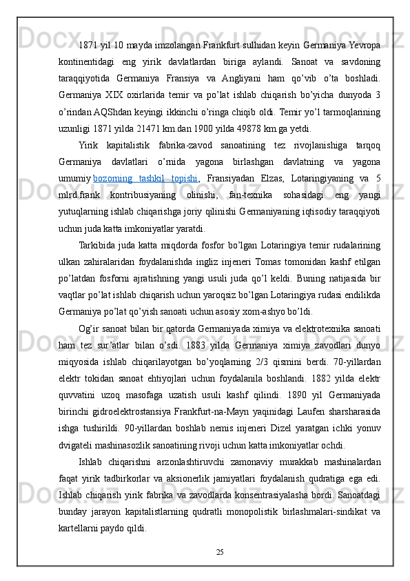 1871 yil 10 mayda imzolangan Frankfurt sulhidan keyin Germaniya Yevropa
kontinentidagi   eng   yirik   davlatlardan   biriga   aylandi.   Sanoat   va   savdoning
taraqqiyotida   Germaniya   Fransiya   va   Angliyani   ham   qo’vib   o’ta   boshladi.
Germaniya   XIX   oxirlarida   temir   va   po’lat   ishlab   chiqarish   bo’yicha   dunyoda   3
o’rindan AQShdan keyingi ikkinchi o’ringa chiqib oldi. Temir yo’l tarmoqlarining
uzunligi 1871 yilda 21471 km.dan 1900 yilda 49878 km.ga yetdi.
Yirik   kapitalistik   fabrika-zavod   sanoatining   tez   rivojlanishiga   tarqoq
Germaniya   davlatlari   o’rnida   yagona   birlashgan   davlatning   va   yagona
umumiy   bozorning   tashkil   topishi ,   Fransiyadan   Elzas,   Lotaringiyaning   va   5
mlrd.frank   kontribusiyaning   olinishi,   fan-texnika   sohasidagi   eng   yangi
yutuqlarning ishlab chiqarishga joriy qilinishi Germaniyaning iqtisodiy taraqqiyoti
uchun juda katta imkoniyatlar yaratdi.
Tarkibida   juda   katta   miqdorda   fosfor   bo’lgan   Lotaringiya   temir   rudalarining
ulkan   zahiralaridan   foydalanishda   ingliz   injeneri   Tomas   tomonidan   kashf   etilgan
po’latdan   fosforni   ajratishning   yangi   usuli   juda   qo’l   keldi.   Buning   natijasida   bir
vaqtlar po’lat ishlab chiqarish uchun yaroqsiz bo’lgan Lotaringiya rudasi endilikda
Germaniya po’lat qo’yish sanoati uchun asosiy xom-ashyo bo’ldi.
Og’ir sanoat bilan bir qatorda Germaniyada ximiya va elektrotexnika sanoati
ham   tez   sur’atlar   bilan   o’sdi.   1883   yilda   Germaniya   ximiya   zavodlari   dunyo
miqyosida   ishlab   chiqarilayotgan   bo’yoqlarning   2/3   qismini   berdi.   70-yillardan
elektr   tokidan   sanoat   ehtiyojlari   uchun   foydalanila   boshlandi.   1882   yilda   elektr
quvvatini   uzoq   masofaga   uzatish   usuli   kashf   qilindi.   1890   yil   Germaniyada
birinchi   gidroelektrostansiya   Frankfurt-na-Mayn   yaqinidagi   Laufen   sharsharasida
ishga   tushirildi.   90-yillardan   boshlab   nemis   injeneri   Dizel   yaratgan   ichki   yonuv
dvigateli mashinasozlik sanoatining rivoji uchun katta imkoniyatlar ochdi.
Ishlab   chiqarishni   arzonlashtiruvchi   zamonaviy   murakkab   mashinalardan
faqat   yirik   tadbirkorlar   va   aksionerlik   jamiyatlari   foydalanish   qudratiga   ega   edi.
Ishlab  chiqarish   yirik  fabrika   va   zavodlarda  konsentrasiyalasha   bordi.   Sanoatdagi
bunday   jarayon   kapitalistlarning   qudratli   monopolistik   birlashmalari-sindikat   va
kartellarni paydo qildi.
25 