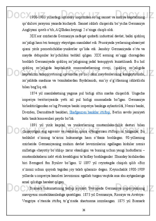 1900-1903 yillardagi iqtisodiy inqirozdan so’ng sanoat va moliya kapitalining
qo’shiluvi jarayoni yanada kuchaydi. Sanoat ishlab chiqarishi bo’yicha Germaniya
Angliyani quvib o’tib, AQShdan keyingi 2 o’ringa chiqib oldi.
XIX asr oxirlarida Germaniya nafaqat qudratli industrial davlat, balki qishloq
xo’jaligi ham tez taraqqiy etayotgan mamlakat edi. Prussiyada yerlarning aksariyat
qismi   yirik   pomeshchiklar-yunkerlar   qo’lida   edi.   Janubiy   Germaniyada   o’rta   va
mayda   dehqonlar   ko’pchilikni   tashkil   qilgan.   XIX   asrning   so’nggi   choragidan
boshlab   Germaniyada   qishloq   xo’jaligining   jadal   taraqqiyoti   kuzatilinadi.   Bu   hol
qishloq   xo’jaligida   kapitalistik   munosabatlarning   rivoji,   (qishloq   xo’jaligida
kapitalizm   taraqqiyotining   «prusscha   yo’li»)   ekin   maydonlarining   kengaytirilishi,
xo’jalikda   mashina   va   texnikalardan   foydalanish,   sun’iy   o’g’itlarning   ishlatilishi
bilan bog’liq edi.
1874   yil   mamlakatning   yagona   pul   birligi   oltin   marka   chiqarildi.   Ungacha
imperiya   territoriyasida   yetti   xil   pul   birligi   muomalada   bo’lgan.   Germaniya
birlashtirilgandan so’ng Prussiya banki imperiya bankiga aylantirildi, Nemis banki,
Drezden,   Darmshtadt   banklari,   Shafgauzen   banklar   ittifoqi ,   Berlin   savdo   jamiyati
kabi bank konsernlari paydo bo’ldi.
1891   yil   yirik   kapital   va   yunkerlarning   mustamlakachilik   dasturi   bilan
chiqayotgan eng agressiv va reaksion qismi «Pangerman ittifoqi» ni tuzganlar. Bu
tashkilot   o’zining   ta’sirini   hukumatga   ham   o’tkaza   boshlagan.   90-yillarning
oxirlarida   Germaniyaning   muhim   davlat   lavozimlarini   egallagan   kishilar   nemis
millatiga «hayotiy bo’shliq» zarur ekanligini va buning uchun yangi hududlarni –
mustamlakalarni zabt etish kerakligini ta’kidlay boshlaganlar. Shunday kishilardan
biri   Berngard   fon   Byulov   bo’lgan.   U   1897   yil   reyxstagda   chiqish   qilib   «Biz
o’zimiz   uchun   quyosh   tagidan   joy   talab   qilamiz»   degan.   Keyinchalik   1900-1909
yillarda u imperiya kansleri lavozimini egallab turgan vaqtida ana shu aytganlariga
amal qilishga harakat qilgan.
Bismark   hukumatining   tashqi   siyosati  Yevropada   Germaniya   imperiyasining
mavqyeini mustahkamlashga qaratilgan. 1873 yil Germaniya, Rossiya va Avstriya-
Vengriya   o’rtasida   ittifoq   to’g’risida   shartnoma   imzolangan.   1875   yil   Bismark
26 