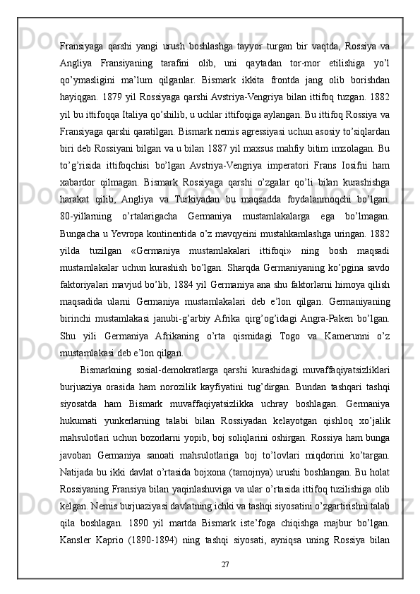 Fransiyaga   qarshi   yangi   urush   boshlashga   tayyor   turgan   bir   vaqtda,   Rossiya   va
Angliya   Fransiyaning   tarafini   olib,   uni   qaytadan   tor-mor   etilishiga   yo’l
qo’ymasligini   ma’lum   qilganlar.   Bismark   ikkita   frontda   jang   olib   borishdan
hayiqgan.   1879  yil   Rossiyaga   qarshi  Avstriya-Vengriya   bilan  ittifoq  tuzgan.   1882
yil bu ittifoqqa Italiya qo’shilib, u uchlar ittifoqiga aylangan. Bu ittifoq Rossiya va
Fransiyaga qarshi qaratilgan. Bismark nemis agressiyasi uchun asosiy to’siqlardan
biri deb Rossiyani bilgan va u bilan 1887 yil maxsus mahfiy bitim imzolagan. Bu
to’g’risida   ittifoqchisi   bo’lgan   Avstriya-Vengriya   imperatori   Frans   Iosifni   ham
xabardor   qilmagan.   Bismark   Rossiyaga   qarshi   o’zgalar   qo’li   bilan   kurashishga
harakat   qilib,   Angliya   va   Turkiyadan   bu   maqsadda   foydalanmoqchi   bo’lgan.
80-yillarning   o’rtalarigacha   Germaniya   mustamlakalarga   ega   bo’lmagan.
Bungacha u Yevropa kontinentida o’z mavqyeini mustahkamlashga uringan. 1882
yilda   tuzilgan   «Germaniya   mustamlakalari   ittifoqi»   ning   bosh   maqsadi
mustamlakalar   uchun   kurashish   bo’lgan.   Sharqda   Germaniyaning   ko’pgina   savdo
faktoriyalari mavjud bo’lib, 1884 yil Germaniya ana shu faktorlarni himoya qilish
maqsadida   ularni   Germaniya   mustamlakalari   deb   e’lon   qilgan.   Germaniyaning
birinchi   mustamlakasi   janubi-g’arbiy  Afrika   qirg’og’idagi  Angra-Paken   bo’lgan.
Shu   yili   Germaniya   Afrikaning   o’rta   qismidagi   Togo   va   Kamerunni   o’z
mustamlakasi deb e’lon qilgan.
Bismarkning   sosial-demokratlarga   qarshi   kurashidagi   muvaffaqiyatsizliklari
burjuaziya   orasida   ham   norozilik   kayfiyatini   tug’dirgan.   Bundan   tashqari   tashqi
siyosatda   ham   Bismark   muvaffaqiyatsizlikka   uchray   boshlagan.   Germaniya
hukumati   yunkerlarning   talabi   bilan   Rossiyadan   kelayotgan   qishloq   xo’jalik
mahsulotlari uchun bozorlarni yopib, boj soliqlarini oshirgan. Rossiya ham bunga
javoban   Germaniya   sanoati   mahsulotlariga   boj   to’lovlari   miqdorini   ko’targan.
Natijada bu ikki davlat  o’rtasida bojxona (tamojnya)  urushi  boshlangan. Bu holat
Rossiyaning Fransiya bilan yaqinlashuviga va ular o’rtasida ittifoq tuzilishiga olib
kelgan. Nemis burjuaziyasi davlatning ichki va tashqi siyosatini o’zgartirishni talab
qila   boshlagan.   1890   yil   martda   Bismark   iste’foga   chiqishga   majbur   bo’lgan.
Kansler   Kaprio   (1890-1894)   ning   tashqi   siyosati,   ayniqsa   uning   Rossiya   bilan
27 
