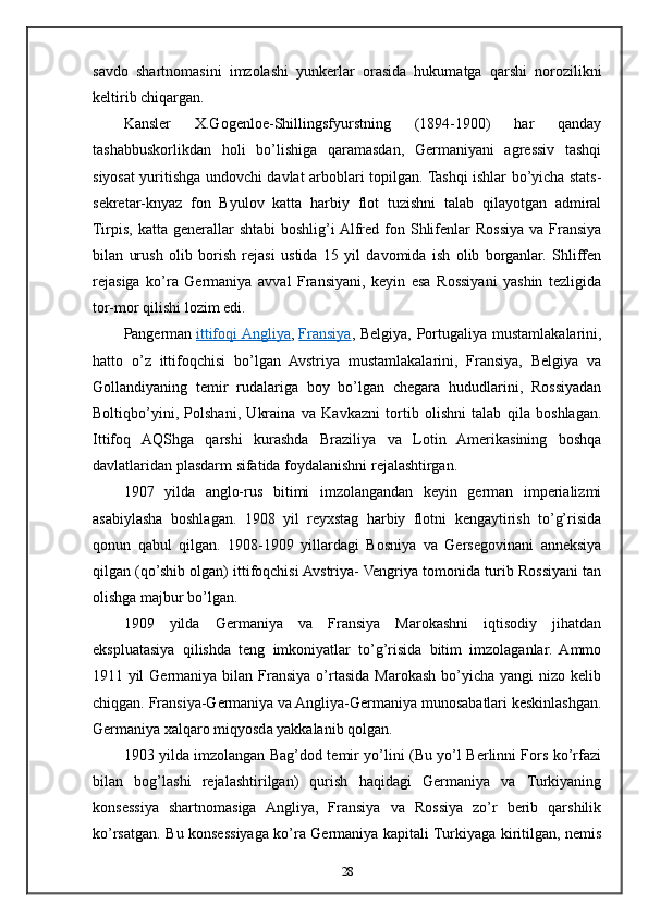 savdo   shartnomasini   imzolashi   yunkerlar   orasida   hukumatga   qarshi   norozilikni
keltirib chiqargan.
Kansler   X.Gogenloe-Shillingsfyurstning   (1894-1900)   har   qanday
tashabbuskorlikdan   holi   bo’lishiga   qaramasdan,   Germaniyani   agressiv   tashqi
siyosat yuritishga undovchi davlat arboblari topilgan. Tashqi ishlar bo’yicha stats-
sekretar-knyaz   fon   Byulov   katta   harbiy   flot   tuzishni   talab   qilayotgan   admiral
Tirpis,  katta generallar   shtabi   boshlig’i  Alfred  fon Shlifenlar   Rossiya  va Fransiya
bilan   urush   olib   borish   rejasi   ustida   15   yil   davomida   ish   olib   borganlar.   Shliffen
rejasiga   ko’ra   Germaniya   avval   Fransiyani,   keyin   esa   Rossiyani   yashin   tezligida
tor-mor qilishi lozim edi.
Pangerman   ittifoqi Angliya ,   Fransiya , Belgiya, Portugaliya mustamlakalarini,
hatto   o’z   ittifoqchisi   bo’lgan   Avstriya   mustamlakalarini,   Fransiya,   Belgiya   va
Gollandiyaning   temir   rudalariga   boy   bo’lgan   chegara   hududlarini,   Rossiyadan
Boltiqbo’yini,   Polshani,   Ukraina   va   Kavkazni   tortib   olishni   talab   qila   boshlagan.
Ittifoq   AQShga   qarshi   kurashda   Braziliya   va   Lotin   Amerikasining   boshqa
davlatlaridan plasdarm sifatida foydalanishni rejalashtirgan.
1907   yilda   anglo-rus   bitimi   imzolangandan   keyin   german   imperializmi
asabiylasha   boshlagan.   1908   yil   reyxstag   harbiy   flotni   kengaytirish   to’g’risida
qonun   qabul   qilgan.   1908-1909   yillardagi   Bosniya   va   Gersegovinani   anneksiya
qilgan (qo’shib olgan) ittifoqchisi Avstriya- Vengriya tomonida turib Rossiyani tan
olishga majbur bo’lgan.
1909   yilda   Germaniya   va   Fransiya   Marokashni   iqtisodiy   jihatdan
ekspluatasiya   qilishda   teng   imkoniyatlar   to’g’risida   bitim   imzolaganlar.   Ammo
1911  yil  Germaniya  bilan Fransiya  o’rtasida  Marokash  bo’yicha  yangi   nizo kelib
chiqgan. Fransiya-Germaniya va Angliya-Germaniya munosabatlari keskinlashgan.
Germaniya xalqaro miqyosda yakkalanib qolgan.
1903 yilda imzolangan Bag’dod temir yo’lini (Bu yo’l Berlinni Fors ko’rfazi
bilan   bog’lashi   rejalashtirilgan)   qurish   haqidagi   Germaniya   va   Turkiyaning
konsessiya   shartnomasiga   Angliya,   Fransiya   va   Rossiya   zo’r   berib   qarshilik
ko’rsatgan. Bu konsessiyaga ko’ra Germaniya kapitali Turkiyaga kiritilgan, nemis
28