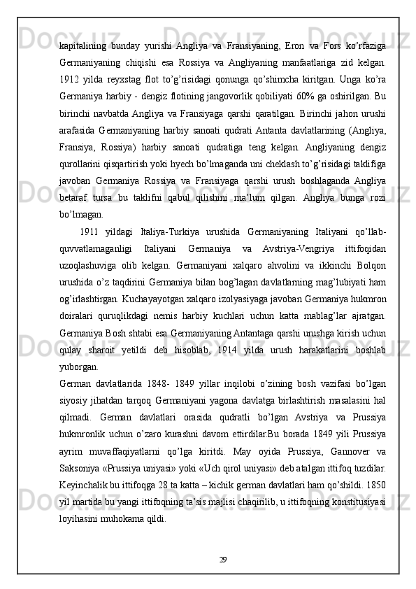 kapitalining   bunday   yurishi   Angliya   va   Fransiyaning,   Eron   va   Fors   ko’rfaziga
Germaniyaning   chiqishi   esa   Rossiya   va   Angliyaning   manfaatlariga   zid   kelgan.
1912   yilda   reyxstag   flot   to’g’risidagi   qonunga   qo’shimcha   kiritgan.   Unga   ko’ra
Germaniya harbiy - dengiz flotining jangovorlik qobiliyati 60% ga oshirilgan. Bu
birinchi   navbatda  Angliya   va   Fransiyaga   qarshi   qaratilgan.   Birinchi   jahon   urushi
arafasida   Germaniyaning   harbiy   sanoati   qudrati  Antanta   davlatlarining   (Angliya,
Fransiya,   Rossiya)   harbiy   sanoati   qudratiga   teng   kelgan.   Angliyaning   dengiz
qurollarini qisqartirish yoki hyech bo’lmaganda uni cheklash to’g’risidagi taklifiga
javoban   Germaniya   Rossiya   va   Fransiyaga   qarshi   urush   boshlaganda   Angliya
betaraf   tursa   bu   taklifni   qabul   qilishini   ma’lum   qilgan.   Angliya   bunga   rozi
bo’lmagan.
1911   yildagi   Italiya-Turkiya   urushida   Germaniyaning   Italiyani   qo’llab-
quvvatlamaganligi   Italiyani   Germaniya   va   Avstriya-Vengriya   ittifoqidan
uzoqlashuviga   olib   kelgan.   Germaniyani   xalqaro   ahvolini   va   ikkinchi   Bolqon
urushida o’z taqdirini  Germaniya bilan bog’lagan davlatlarning mag’lubiyati  ham
og’irlashtirgan. Kuchayayotgan xalqaro izolyasiyaga javoban Germaniya hukmron
doiralari   quruqlikdagi   nemis   harbiy   kuchlari   uchun   katta   mablag’lar   ajratgan.
Germaniya Bosh shtabi esa Germaniyaning Antantaga qarshi urushga kirish uchun
qulay   sharoit   yetildi   deb   hisoblab,   1914   yilda   urush   harakatlarini   boshlab
yuborgan.
German   davlatlarida   1848-   1849   yillar   inqilobi   o’zining   bosh   vazifasi   bo’lgan
siyosiy   jihatdan   tarqoq   Germaniyani   yagona   davlatga   birlashtirish   masalasini   hal
qilmadi.   German   davlatlari   orasida   qudratli   bo’lgan   Avstriya   va   Prussiya
hukmronlik   uchun   o’zaro   kurashni   davom   ettirdilar.Bu   borada   1849   yili   Prussiya
ayrim   muvaffaqiyatlarni   qo’lga   kiritdi.   May   oyida   Prussiya,   Gannover   va
Saksoniya «Prussiya uniyasi» yoki «Uch qirol uniyasi» deb atalgan ittifoq tuzdilar.
Keyinchalik bu ittifoqga 28 ta katta – kichik german davlatlari ham qo’shildi. 1850
yil martida bu yangi ittifoqning ta’sis majlisi chaqirilib, u ittifoqning konstitusiyasi
loyihasini muhokama qildi.
29 
