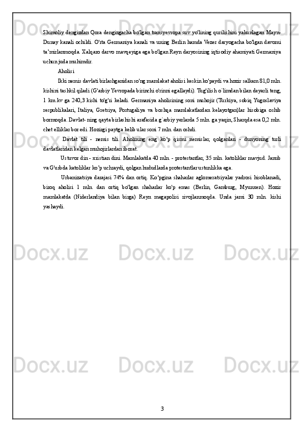 Shimoliy dengizdan Qora dengizgacha bo'lgan transyevropa suv yo'lining qurilishini yakunlagan Mayn-
Dunay kanali ochildi. O'rta Germaniya kanali va uning Berlin hamda Vezer daryogacha bo'lgan davomi
ta’mirlanmoqda. Xalqaro darvo mavqeyiga ega bo'lgan Reyn daryosining iqtisodiy ahamiyati Germaniya
uchun juda muhimdir.
Aholisi
Ikki nemis davlati birlashganidan so'ng mamlakat aholisi keskin ko'paydi va hozir salkam 81,0 mln.
kishini tashkil qiladi (G'arbiy Yevropada birinchi o'rinni egallaydi). Tug'ilish o`limdan bilan deyarli teng,
1   km.kv   ga   240,3   kishi   to'g'ri   keladi.   Germaniya   aholisining   soni   muhojir   (Turkiya,   sobiq  Yugoslaviya
respublikalari,   Italiya,   Gretsiya,   Portugaliya   va   boshqa   mamlakatlardan   kelayotgan)lar   hisobiga   oshib
bormoqda. Davlat- ning qayta birlashishi arafasida g`arbiy yerlarda 5 mln. ga yaqin, Sharqda esa 0,2 mln.
chet elliklar bor edi. Hozirgi paytga kelib ular soni 7 mln. dan oshdi.  
    Davlat   tili   -   nemis   tili.   Aholining   eng   ko‘p   qismi   nemislar,   qolganlari   -   dunyoning   turli
davlatlaridan kelgan muhojirlardan iborat.
   Ustuvor din - xristian dini. Mamlakatda 40 mln. - protestantlar, 35 mln. katoliklar mavjud. Janub
va G'urbda katoliklar ko’p uchraydi, qolgan hududlarda protestantlar ustunlikka ega.
    Urbanizatsiya   darajasi   74%   dan   ortiq.   Ko‘pgina   shaharlar   aglomeratsiyalar   yadrosi   hisoblanadi,
biroq   aholisi   1   mln.   dan   ortiq   bo'lgan   shaharlar   ko'p   emas   (Berlin,   Gamburg,   Myunxen).   Hozir
mamlakatda   (Niderlandiya   bilan   birga)   Reyn   megapolisi   rivojlanmoqda.   Unda   jami   30   mln.   kishi
yashaydi.  
3 