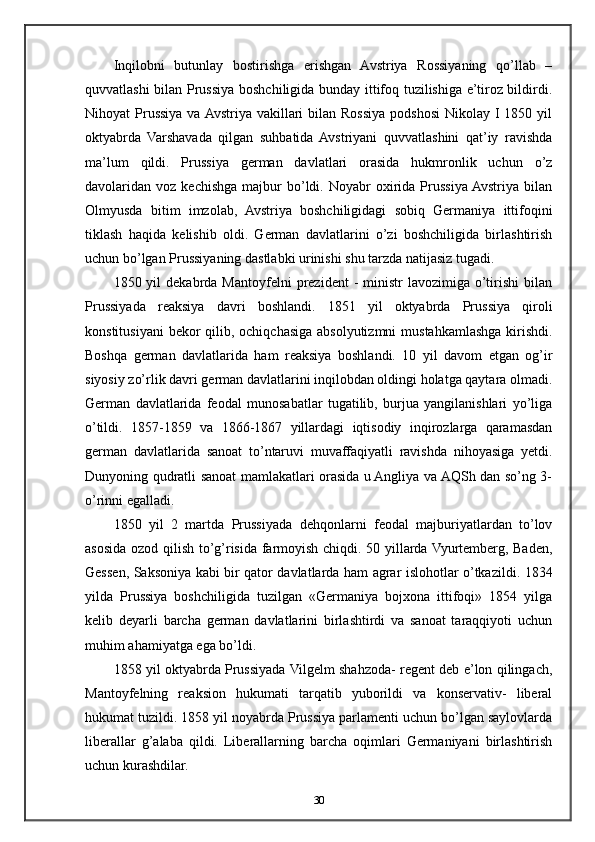 Inqilobni   butunlay   bostirishga   erishgan   Avstriya   Rossiyaning   qo’llab   –
quvvatlashi bilan Prussiya boshchiligida bunday ittifoq tuzilishiga e’tiroz bildirdi.
Nihoyat  Prussiya va  Avstriya  vakillari  bilan Rossiya  podshosi  Nikolay I 1850 yil
oktyabrda   Varshavada   qilgan   suhbatida  Avstriyani   quvvatlashini   qat’iy   ravishda
ma’lum   qildi.   Prussiya   german   davlatlari   orasida   hukmronlik   uchun   o’z
davolaridan  voz  kechishga   majbur  bo’ldi.  Noyabr   oxirida  Prussiya  Avstriya  bilan
Olmyusda   bitim   imzolab,   Avstriya   boshchiligidagi   sobiq   Germaniya   ittifoqini
tiklash   haqida   kelishib   oldi.   German   davlatlarini   o’zi   boshchiligida   birlashtirish
uchun bo’lgan Prussiyaning dastlabki urinishi shu tarzda natijasiz tugadi.
1850  yil   dekabrda  Mantoyfelni   prezident   -  ministr  lavozimiga  o’tirishi  bilan
Prussiyada   reaksiya   davri   boshlandi.   1851   yil   oktyabrda   Prussiya   qiroli
konstitusiyani  bekor qilib, ochiqchasiga absolyutizmni  mustahkamlashga kirishdi.
Boshqa   german   davlatlarida   ham   reaksiya   boshlandi.   10   yil   davom   etgan   og’ir
siyosiy zo’rlik davri german davlatlarini inqilobdan oldingi holatga qaytara olmadi.
German   davlatlarida   feodal   munosabatlar   tugatilib,   burjua   yangilanishlari   yo’liga
o’tildi.   1857-1859   va   1866-1867   yillardagi   iqtisodiy   inqirozlarga   qaramasdan
german   davlatlarida   sanoat   to’ntaruvi   muvaffaqiyatli   ravishda   nihoyasiga   yetdi.
Dunyoning qudratli sanoat mamlakatlari orasida u Angliya va AQSh dan so’ng 3-
o’rinni egalladi.
1850   yil   2   martda   Prussiyada   dehqonlarni   feodal   majburiyatlardan   to’lov
asosida ozod qilish to’g’risida farmoyish chiqdi. 50 yillarda Vyurtemberg, Baden,
Gessen, Saksoniya kabi bir qator davlatlarda ham agrar islohotlar o’tkazildi. 1834
yilda   Prussiya   boshchiligida   tuzilgan   «Germaniya   bojxona   ittifoqi»   1854   yilga
kelib   deyarli   barcha   german   davlatlarini   birlashtirdi   va   sanoat   taraqqiyoti   uchun
muhim ahamiyatga ega bo’ldi.
1858 yil oktyabrda Prussiyada Vilgelm shahzoda- regent deb e’lon qilingach,
Mantoyfelning   reaksion   hukumati   tarqatib   yuborildi   va   konservativ-   liberal
hukumat tuzildi. 1858 yil noyabrda Prussiya parlamenti uchun bo’lgan saylovlarda
liberallar   g’alaba   qildi.   Liberallarning   barcha   oqimlari   Germaniyani   birlashtirish
uchun kurashdilar.
30