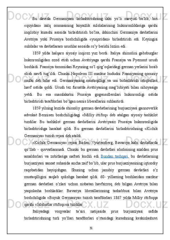 Bu   davrda   Germaniyani   birlashtirishning   ikki   yo’li   mavjud   bo’lib,   biri
«quyidan»   xalq   ommasining   knyazlik   sulolalarining   hukmronliklariga   qarshi
inqilobiy   kurashi   asosida   birlashtirish   bo’lsa,   ikkinchisi   Germaniya   davlatlarini
Avstriya   yoki   Prussiya   boshchiligida   «yuqoridan»   birlashtirish   edi.   Keyingisi
sulolalar va davlatlararo urushlar asosida ro’y berishi lozim edi.
1859   yilda   halqaro   siyosiy   inqiroz   yuz   berdi.   Italiya   shimolini   gabsburglar
hukmronligidan   ozod   etish   uchun  Avstriyaga   qarshi   Fransiya   va   Pyemont   urush
boshladi. Fransiya tomonidan Reynning so’l qirg’oqlaridagi german yerlarini bosib
olish   xavfi   tug’ildi.   Chunki   Napoleon   III   mazkur   hududni   Fransiyaning   qonuniy
mulki   deb   bilar   edi.   Germaniyaning   mustaqilligi   va   uni   birlashtirish   istiqbollari
havf   ostida   qoldi.   Urush   tez   fursatda  Avstriyaning   mag’lubiyati   bilan   nihoyasiga
yetdi.   Bu   esa   mamlakatni   Prussiya   gogensollernlari   hukmronligi   ostida
birlashtirish tarafdorlari bo’lgan nemis liberallarini ruhlantirdi.
1859 yilning kuzida shimoliy german davlatlarining burjuaziyasi gannoverlik
advokat   Bennisen   boshchiligidagi   «Milliy   ittifoq»   deb   atalgan   siyosiy   tashkilot
tuzdilar.   Bu   tashkilot   german   davlatlarini   Avstriyasiz   Prussiya   hukmronligida
birlashtirishga   harakat   qildi.   Bu   german   davlatlarini   birlashtirishning   «Kichik
Germaniya» tuzish rejasi deb ataldi.
«Kichik   Germaniya»   rejasi   Baden,   Vyurtemberg,   Bavariya   kabi   davlatlarda
qo’llab   -   quvvatlanmadi.   Chunki   bu   german   davlatlari   aholisining   azaldan   prus
amaldorlari   va   zobitlariga   nafrati   kuchli   edi.   Bundan   tashqari ,   bu   davlatlarning
burjuaziyasi sanoat sohasida ancha zaif bo’lib, ular prus burjuaziyasining iqtisodiy
raqobatidan   hayiqishgan.   Shuning   uchun   janubiy   german   davlatlari   o’z
mustaqilligini   saqlab   qolishga   harakat   qildi.   60-   yillarning   boshlaridan   mazkur
german   davlatlari   o’zlari   uchun   nisbatan   havfsizroq   deb   bilgan   Avstriya   bilan
yaqinlasha   boshladilar.   Bavariya   liberallarinning   tashabbusi   bilan   Avstriya
boshchiligida   «Buyuk   Germaniya»   tuzish   tarafdorlari   1867   yilda   Milliy   ittifoqqa
qarshi «Islohotlar ittifoqi»ni tuzdilar.
Italiyadagi   voqyealar   ta’siri   natijasida   prus   burjuaziyasi   safida
birlashtirishning   turli   yo’llari   tarafdorlari   o’rtasidagi   kurashning   keskinlashuvi
31