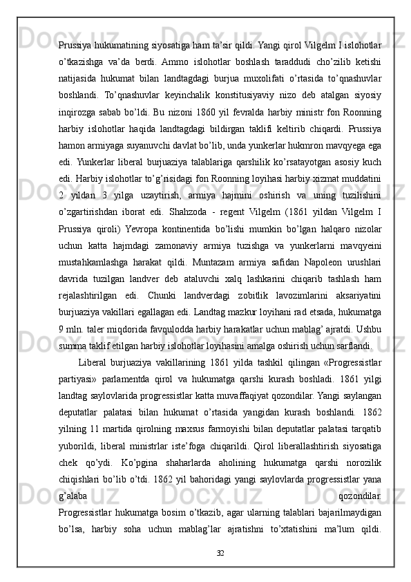 Prussiya hukumatining siyosatiga ham ta’sir qildi. Yangi qirol Vilgelm I islohotlar
o’tkazishga   va’da   berdi.   Ammo   islohotlar   boshlash   taraddudi   cho’zilib   ketishi
natijasida   hukumat   bilan   landtagdagi   burjua   muxolifati   o’rtasida   to’qnashuvlar
boshlandi.   To’qnashuvlar   keyinchalik   konstitusiyaviy   nizo   deb   atalgan   siyosiy
inqirozga   sabab   bo’ldi.   Bu   nizoni   1860   yil   fevralda   harbiy   ministr   fon   Roonning
harbiy   islohotlar   haqida   landtagdagi   bildirgan   taklifi   keltirib   chiqardi.   Prussiya
hamon armiyaga suyanuvchi davlat bo’lib, unda yunkerlar hukmron mavqyega ega
edi.  Yunkerlar   liberal   burjuaziya   talablariga   qarshilik   ko’rsatayotgan   asosiy   kuch
edi. Harbiy islohotlar to’g’risidagi fon Roonning loyihasi harbiy xizmat muddatini
2   yildan   3   yilga   uzaytirish,   armiya   hajmini   oshirish   va   uning   tuzilishini
o’zgartirishdan   iborat   edi.   Shahzoda   -   regent   Vilgelm   (1861   yildan   Vilgelm   I
Prussiya   qiroli)   Yevropa   kontinentida   bo’lishi   mumkin   bo’lgan   halqaro   nizolar
uchun   katta   hajmdagi   zamonaviy   armiya   tuzishga   va   yunkerlarni   mavqyeini
mustahkamlashga   harakat   qildi.   Muntazam   armiya   safidan   Napoleon   urushlari
davrida   tuzilgan   landver   deb   ataluvchi   xalq   lashkarini   chiqarib   tashlash   ham
rejalashtirilgan   edi.   Chunki   landverdagi   zobitlik   lavozimlarini   aksariyatini
burjuaziya vakillari egallagan edi. Landtag mazkur loyihani rad etsada, hukumatga
9 mln. taler miqdorida favqulodda harbiy harakatlar uchun mablag’ ajratdi. Ushbu
summa taklif etilgan harbiy islohotlar loyihasini amalga oshirish uchun sarflandi.
Liberal   burjuaziya   vakillarining   1861   yilda   tashkil   qilingan   «Progressistlar
partiyasi»   parlamentda   qirol   va   hukumatga   qarshi   kurash   boshladi.   1861   yilgi
landtag saylovlarida progressistlar katta muvaffaqiyat qozondilar. Yangi saylangan
deputatlar   palatasi   bilan   hukumat   o’rtasida   yangidan   kurash   boshlandi.   1862
yilning   11   martida   qirolning   maxsus   farmoyishi   bilan   deputatlar   palatasi   tarqatib
yuborildi,   liberal   ministrlar   iste’foga   chiqarildi.   Qirol   liberallashtirish   siyosatiga
chek   qo’ydi.   Ko’pgina   shaharlarda   aholining   hukumatga   qarshi   norozilik
chiqishlari   bo’lib  o’tdi.  1862  yil  bahoridagi   yangi   saylovlarda  progressistlar   yana
g’alaba   qozondilar.
Progressistlar   hukumatga   bosim   o’tkazib,   agar   ularning   talablari   bajarilmaydigan
bo’lsa,   harbiy   soha   uchun   mablag’lar   ajratishni   to’xtatishini   ma’lum   qildi.
32 