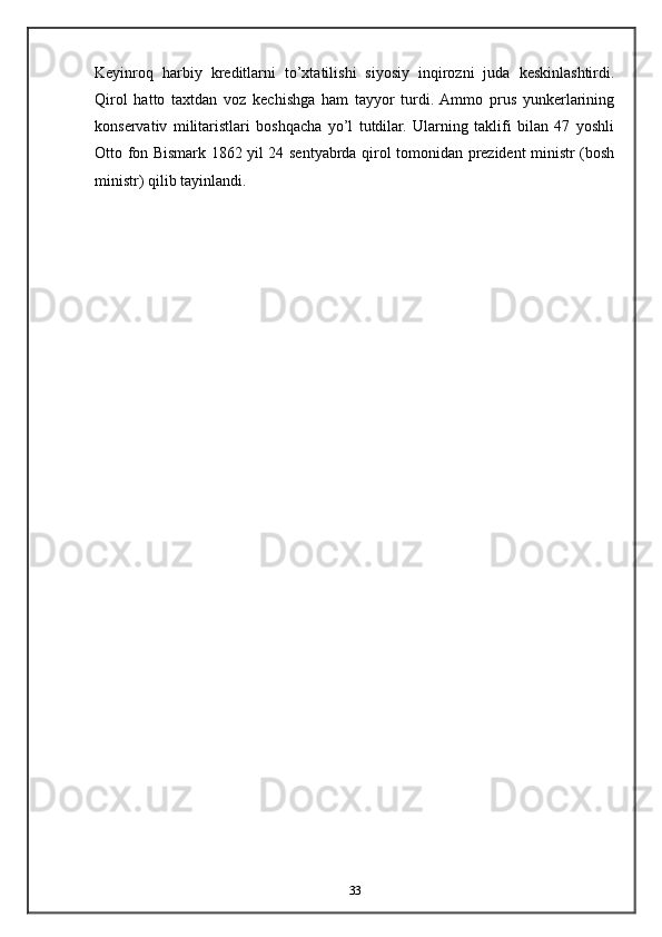 Keyinroq   harbiy   kreditlarni   to’xtatilishi   siyosiy   inqirozni   juda   keskinlashtirdi.
Qirol   hatto   taxtdan   voz   kechishga   ham   tayyor   turdi.  Ammo   prus   yunkerlarining
konservativ   militaristlari   boshqacha   yo’l   tutdilar.   Ularning   taklifi   bilan   47   yoshli
Otto fon Bismark 1862 yil 24 sentyabrda qirol tomonidan prezident ministr (bosh
ministr) qilib tayinlandi.
33