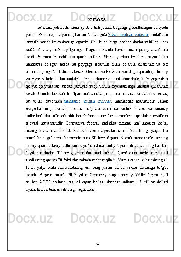 XULOSA
So’zimiz yakunida shuni aytib o’tish joizki, bugungi globallashgan dunyoda
yashar ekanmiz, dunyoning har bir burchagida   kuzatilayotgan voqealar , holatlarni
kuzatib  borish   imkoniyatiga  egamiz.   Shu   bilan   birga   boshqa   davlat   vakillari   ham
xuddi   shunday   imkoniyatga   ega.   Bugungi   kunda   hayot   misoli   poygaga   aylanib
ketdi.   Hamma   birinchilikka   qarab   intiladi.   Shunday   ekan   biz   ham   hayot   bilan
hamnafas   bo’lgan   holda   bu   poygaga   ildamlik   bilan   qo’shila   olishimiz   va   o’z
o’rnimizga ega bo’lishimiz kerak. Germaniya Federatsiyasidagi iqtisodiy, ijtimoiy
va   siyosiy   holat   bilan   tanishib   chiqar   ekanmiz,   buni   shunchaki   ko’z   yugurtirib
qo’yib   qo’ymasdan,   undan   jamiyat   rivoji   uchun   foydalanishga   harakat   qilishimiz
kerak. Chunki  biz ko’rib o’tgan ma’lumotlar, raqamlar  shunchaki  statistika emas,
bu   yillar   davomida   shakllanib   kelgan   mehnat ,   mashaqqat   mahsulidir.   Jahon
ekspertlarining   fikricha,   nemis   mo jizasi   zamirida   kichik   biznes   va   xususiyʻ
tadbirkorlikka   to la   erkinlik   berish   hamda   uni   har   tomonlama   qo llab-quvvatlash	
ʻ ʻ
g oyasi   mujassamdir.   Germaniya   federal   statistika   xizmati   ma lumotiga   ko ra,	
ʻ ʼ ʻ
hozirgi kunda mamlakatda kichik biznes subyektlari soni  3,5 millionga yaqin. Bu
mamlakatdagi   barcha  korxonalarning  80 foizi   degani. Kichik  biznes  vakillarining
asosiy qismi oilaviy tadbirkorlik yo nalishida faoliyat yuritadi va ularning har biri	
ʻ
1   yilda   o rtacha   700   ming   yevro   daromad   ko radi.   Qayd   etish   joizki,   mamlakat	
ʻ ʻ
aholisining qariyb 70 foizi shu sohada mehnat qiladi. Mamlakat soliq hajmining 41
foizi,   yalpi   ichki   mahsulotining   esa   teng   yarmi   ushbu   sektor   hissasiga   to g ri	
ʻ ʻ
keladi.   Birgina   misol.   2017   yilda   Germaniyaning   umumiy   YAIM   hajmi   3,70
trillion  AQSH   dollarini   tashkil   etgan   bo lsa,   shundan   salkam   1,8   trillion   dollari	
ʻ
aynan kichik biznes sektoriga tegishlidir.  
34 