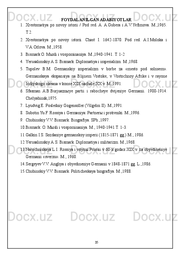 FOYDALANILGAN ADABIYOTLAR
1. Xrestomatiya   po   novoy   istorii   /   Pod   red.  A.  A.Gubera   i  A.V.Yefimova.   M.,1965.
T.2.
2. Xrestomatiya   po   novoy   istorii.   Chast   I.   1642-1870.   Pod   red.   A.I.Moloka   i
V.A.Orlova. M.,1958.
3. Bismark O. M ы sli i vospominaniya. M.,1940-1941. T. 1-2
4. Yerusalimskiy A.S. Bismark. Diplomatiya i imperializm.  M.,1968.
5. Tupolev   B.M.   Germanskiy   imperializm   v   borbe   za   «mesto   pod   solnsem».
Germanskaya   ekspansiya   na   Blijnem   Vostoke,   v   Vostochnoy  Afrike   i   v   rayone
Indiyskogo okeana v konse XIX nachale XX v. M.,1991.
6. Sfasman   A.B.Burjuazn ы ye   partii   i   rabocheye   dvijeniye   Germanii.   1900-1914.
Chelyabinsk,1975.
7. Lyudvig E. Posledniy Gogensoller (Vilgelm II). M.,1991.
8. Subotin Yu.F. Rossiya i Germaniya: Partner ы  i protivniki. M.,1996.
9. Chubinskiy V.V. Bismark. Biografiya.  SPb.,1997.
10. Bismark. O. M ы sli i vospominaniya.  M., 1940-1941.T. 1-3.
11. Galkin I.S. Sozdaniye germanskoy imperii (1815-1871 gg.) M., 1986.
12. Yerusalimskiy A.S. Bismark. Diplomatiya i militarizm.  M.,1968.
13. Narochniskaya L.I. Rossiya i voyn ы  Prussii v 60-x godax XIX v. za obyedineniye
Germanii «sverxu». M., 1960.
14. Sergeyev V.V. Angliya i obyedineniye Germanii v 1848-1871 gg. L.,1986.
15. Chubinskiy V.V. Bismark. Politicheskaya biografiya.  M.,1988.
35 