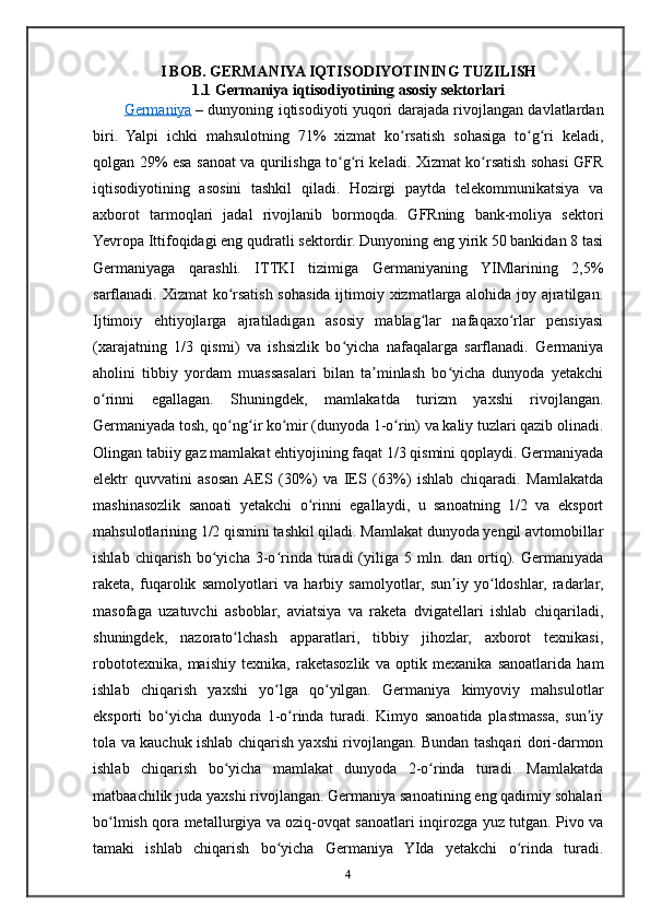 I BOB. GERMANIYA IQTISODIYOTINING TUZILISH
1.1 Germaniya iqtisodiyotining asosiy sektorlari
Germaniya   – dunyoning iqtisodiyoti yuqori darajada rivojlangan davlatlardan
biri.   Yalpi   ichki   mahsulotning   71%   xizmat   ko rsatish   sohasiga   to g ri   keladi,ʻ ʻ ʻ
qolgan 29% esa sanoat va qurilishga to g ri keladi. Xizmat ko rsatish sohasi GFR	
ʻ ʻ ʻ
iqtisodiyotining   asosini   tashkil   qiladi.   Hozirgi   paytda   telekommunikatsiya   va
axborot   tarmoqlari   jadal   rivojlanib   bormoqda.   GFRning   bank-moliya   sektori
Yevropa Ittifoqidagi eng qudratli sektordir. Dunyoning eng yirik 50 bankidan 8 tasi
Germaniyaga   qarashli.   ITTKI   tizimiga   Germaniyaning   YIMlarining   2,5%
sarflanadi. Xizmat ko rsatish sohasida ijtimoiy xizmatlarga alohida joy ajratilgan.	
ʻ
Ijtimoiy   ehtiyojlarga   ajratiladigan   asosiy   mablag lar   nafaqaxo rlar   pensiyasi	
ʻ ʻ
(xarajatning   1/3   qismi)   va   ishsizlik   bo yicha   nafaqalarga   sarflanadi.   Germaniya	
ʻ
aholini   tibbiy   yordam   muassasalari   bilan   ta minlash   bo yicha   dunyoda   yetakchi	
ʼ ʻ
o rinni   egallagan.   Shuningdek,   mamlakatda   turizm   yaxshi   rivojlangan.	
ʻ
Germaniyada tosh, qo ng ir ko mir (dunyoda 1-o rin) va kaliy tuzlari qazib olinadi.	
ʻ ʻ ʻ ʻ
Olingan tabiiy gaz mamlakat ehtiyojining faqat 1/3 qismini qoplaydi. Germaniyada
elektr   quvvatini   asosan  AES   (30%)   va   IES   (63%)   ishlab   chiqaradi.   Mamlakatda
mashinasozlik   sanoati   yetakchi   o rinni   egallaydi,   u   sanoatning   1/2   va   eksport	
ʻ
mahsulotlarining 1/2 qismini tashkil qiladi. Mamlakat dunyoda yengil avtomobillar
ishlab  chiqarish   bo yicha  3-o rinda  turadi   (yiliga  5  mln.  dan  ortiq).  Germaniyada	
ʻ ʻ
raketa,   fuqarolik   samolyotlari   va   harbiy   samolyotlar,   sun iy   yo ldoshlar,   radarlar,	
ʼ ʻ
masofaga   uzatuvchi   asboblar,   aviatsiya   va   raketa   dvigatellari   ishlab   chiqariladi,
shuningdek,   nazorato lchash   apparatlari,   tibbiy   jihozlar,   axborot   texnikasi,	
ʻ
robototexnika,   maishiy   texnika,   raketasozlik   va   optik   mexanika   sanoatlarida   ham
ishlab   chiqarish   yaxshi   yo lga   qo yilgan.   Germaniya   kimyoviy   mahsulotlar	
ʻ ʻ
eksporti   bo yicha   dunyoda   1-o rinda   turadi.   Kimyo   sanoatida   plastmassa,   sun iy	
ʻ ʻ ʼ
tola va kauchuk ishlab chiqarish yaxshi rivojlangan. Bundan tashqari dori-darmon
ishlab   chiqarish   bo yicha   mamlakat   dunyoda   2-o rinda   turadi.   Mamlakatda	
ʻ ʻ
matbaachilik juda yaxshi rivojlangan. Germaniya sanoatining eng qadimiy sohalari
bo lmish qora metallurgiya va oziq-ovqat sanoatlari inqirozga yuz tutgan. Pivo va	
ʻ
tamaki   ishlab   chiqarish   bo yicha   Germaniya   YIda   yetakchi   o rinda   turadi.	
ʻ ʻ
4