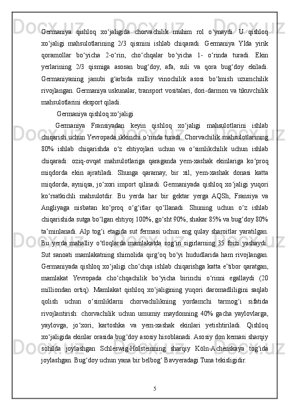 Germaniya   qishloq   xo jaligida   chorvachilik   muhim   rol   o ynaydi.   U   qishloqʻ ʻ
xo jaligi   mahsulotlarining   2/3   qismini   ishlab   chiqaradi.   Germaniya   YIda   yirik	
ʻ
qoramollar   bo yicha   2-o rin,   cho chqalar   bo yicha   1-   o rinda   turadi.   Ekin	
ʻ ʻ ʻ ʻ ʻ
yerlarining   2/3   qismiga   asosan   bug doy,   afa,   suli   va   qora   bug doy   ekiladi.	
ʻ ʻ
Germaniyaning   janubi   g arbida   milliy   vinochilik   asosi   bo lmish   uzumchilik	
ʻ ʻ
rivojlangan. Germaniya uskunalar, transport vositalari, dori-darmon va tikuvchilik
mahsulotlarini eksport qiladi.
 Germaniya qishloq xo jaligi
ʻ
Germaniya   Fransiyadan   keyin   qishloq   xo jaligi   mahsulotlarini   ishlab	
ʻ
chiqarish uchun Yevropada ikkinchi o rinda turadi. Chorvachilik mahsulotlarining	
ʻ
80%   ishlab   chiqarishda   o z   ehtiyojlari   uchun   va   o simlikchilik   uchun   ishlab	
ʻ ʻ
chiqaradi:   oziq-ovqat   mahsulotlariga   qaraganda   yem-xashak   ekinlariga   ko proq	
ʻ
miqdorda   ekin   ajratiladi.   Shunga   qaramay,   bir   xil,   yem-xashak   donasi   katta
miqdorda,   ayniqsa,   jo xori   import   qilinadi.   Germaniyada   qishloq   xo jaligi   yuqori	
ʻ ʻ
ko rsatkichli   mahsulotdir.   Bu   yerda   har   bir   gektar   yerga   AQSh,   Fransiya   va	
ʻ
Angliyaga   nisbatan   ko proq   o g itlar   qo llanadi.   Shuning   uchun   o z   ishlab	
ʻ ʻ ʻ ʻ ʻ
chiqarishida sutga bo lgan ehtiyoj 100%, go sht 90%, shakar 85% va bug doy 80%	
ʻ ʻ ʻ
ta minlanadi.  Alp  tog i  etagida  sut   fermasi   uchun  eng  qulay  sharoitlar   yaratilgan.	
ʼ ʻ
Bu   yerda   mahalliy   o tloqlarda   mamlakatda   sog in   sigirlarning   35   foizi   yashaydi.	
ʻ ʻ
Sut   sanoati   mamlakatning   shimolida   qirg oq   bo yi   hududlarida   ham   rivojlangan.	
ʻ ʻ
Germaniyada qishloq xo jaligi cho chqa ishlab chiqarishga katta e tibor qaratgan,	
ʻ ʻ ʼ
mamlakat   Yevropada   cho chqachilik   bo yicha   birinchi   o rinni   egallaydi   (20	
ʻ ʻ ʻ
milliondan   ortiq).   Mamlakat   qishloq   xo jaligining   yuqori   daromadliligini   saqlab	
ʻ
qolish   uchun   o simliklarni   chorvachilikning   yordamchi   tarmog i   sifatida	
ʻ ʻ
rivojlantirish:   chorvachilik   uchun   umumiy   maydonning   40%   gacha   yaylovlarga,
yaylovga,   jo xori,   kartoshka   va   yem-xashak   ekinlari   yetishtiriladi.   Qishloq	
ʻ
xo jaligida ekinlar orasida bug doy asosiy hisoblanadi. Asosiy don kemasi sharqiy	
ʻ ʻ
sohilda   joylashgan   Schleswig-Holsteinning   sharqiy   Köln-Achenskaya   tog ida	
ʻ
joylashgan.  Bug doy uchun yana bir belbog  Bavyeradagi Tuna tekisligidir.	
ʻ ʻ
5 