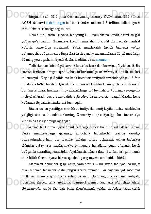 Birgina misol. 2017 yilda Germaniyaning umumiy YAIM hajmi 3,70 trillion
AQSH   dollarini   tashkil   etgan   bo lsa,   shundan   salkam   1,8   trillion   dollari   aynanʻ
kichik biznes sektoriga tegishlidir.
Nemis   mo jizasining   yana   bir   yutug i   –   mamlakatda   kredit   tizimi   to g ri	
ʻ ʻ ʻ ʻ
yo lga   qo yilganidir.   Germaniya   kredit   tizimi   aholini   kredit   olish   orqali   manfaat	
ʻ ʻ
ko rishi   tamoyiliga   asoslanadi.   Ya ni,   mamlakatda   kichik   biznesni   yo lga
ʻ ʼ ʻ
qo ymoqchi bo lgan nemis fuqarolari hech qanday muammolarsiz 20 yil muddatga
ʻ ʻ
50 ming yevrogacha imtiyozli davlat kreditini olishi   mumkin .
Tadbirkor dastlabki 2 yil davomida ushbu kreditdan beminnat foydalanadi. Bu
davrda   bankdan   olingan   qarz   uchun   to lov   amalga   oshirilmaydi,   kredit   foizlari	
ʻ
to lanmaydi. Keyingi 8 yilda esa bank kreditlari imtiyozli ravishda yiliga 4-5 foiz	
ʻ
miqdorida to lab boriladi. Qarzdorlik summasi 11 yildan keyin qoplana boshlanadi.	
ʻ
Bundan tashqari, hukumat ilmiy izlanishlarga oid loyihalarni 40 ming yevrogacha
moliyalashtiradi. Bu, o z navbatida, iqtisodiyotda innovatsion yangiliklardan keng	
ʻ
ko lamda foydalanish imkonini bermoqda.	
ʻ
Biznes uchun yaratilgan erkinlik va imtiyozlar, xorij kapitali uchun cheklovlar
yo qligi   chet   ellik   tadbirkorlarning   Germaniya   iqtisodiyotiga   faol   investitsiya
ʻ
kiritishida asosiy omilga aylangan.
Ammo   bu   Germaniyada   omad   barchaga   birdek   kulib   boqadi,   degani   emas.
Qulay   imkoniyatlarga   qaramay,   ko pchilik   tadbirkorlar   orasida   kasodga	
ʻ
uchrayotganlari   ham   bor.   Bunday   holatga   tushib   qolmaslik   uchun   tadbirkor
oldindan   qat iy   reja   tuzishi,   me yoriy-huquqiy   hujjatlarni   puxta   o rganib,   kerak	
ʼ ʼ ʻ
bo lganda konsalting xizmatidan foydalanishi talab etiladi. Bundan tashqari, nemis	
ʻ
tilini bilish Germaniyada biznes qilishning eng muhim omillaridan biridir.
Mamlakat   qonunchiligiga   ko ra,   tadbirkorlik   –   bu   savdo   faoliyati   bo lib,   u	
ʻ ʻ
bilan   bir   yoki   bir   necha   kishi   shug ullanishi   mumkin.   Bunday   faoliyat   ko chmas
ʻ ʻ
mulk   va   qimmatli   qog ozlarni   sotish   va   sotib   olish,   sug urta   va   bank   faoliyati,	
ʻ ʻ
logistika,   ekspeditorlik,   rieltorlik,   transport   xizmati   kabilarni   o z   ichiga   oladi.	
ʻ
Germaniyada   savdo   faoliyati   bilan   shug ullanish   yakka   tartibdagi   tadbirkorlik	
ʻ
7