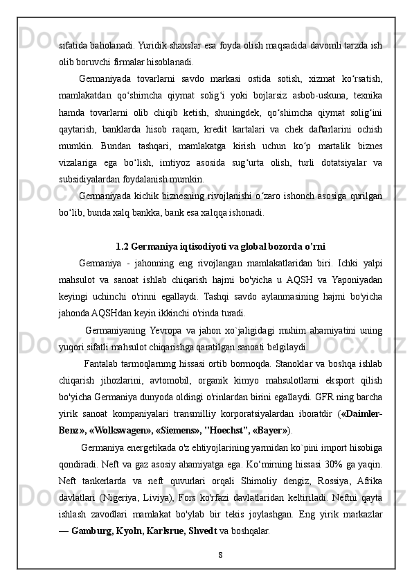 sifatida baholanadi. Yuridik shaxslar esa foyda olish maqsadida davomli tarzda ish
olib boruvchi firmalar hisoblanadi.
Germaniyada   tovarlarni   savdo   markasi   ostida   sotish,   xizmat   ko rsatish,ʻ
mamlakatdan   qo shimcha   qiymat   solig i   yoki   bojlarsiz   asbob-uskuna,   texnika	
ʻ ʻ
hamda   tovarlarni   olib   chiqib   ketish,   shuningdek,   qo shimcha   qiymat   solig ini	
ʻ ʻ
qaytarish,   banklarda   hisob   raqam,   kredit   kartalari   va   chek   daftarlarini   ochish
mumkin.   Bundan   tashqari,   mamlakatga   kirish   uchun   ko p   martalik   biznes	
ʻ
vizalariga   ega   bo lish,   imtiyoz   asosida   sug urta   olish,   turli   dotatsiyalar   va	
ʻ ʻ
subsidiyalardan foydalanish mumkin.
Germaniyada   kichik   biznesning   rivojlanishi   o zaro   ishonch   asosiga   qurilgan	
ʻ
bo lib, bunda xalq bankka, bank esa xalqqa ishonadi.	
ʻ
1.2 Germaniya iqtisodiyoti va global bozorda o'rni
Germaniya   -   jahonning   eng   rivojlangan   mamlakatlaridan   biri.   Ichki   yalpi
mahsulot   va   sanoat   ishlab   chiqarish   hajmi   bo'yicha   u   AQSH   va   Yaponiyadan
keyingi   uchinchi   o'rinni   egallaydi.   Tashqi   savdo   aylanmasining   hajmi   bo'yicha
jahonda AQSHdan keyin ikkinchi o'rinda turadi.
    Germaniyaning  Yevropa   va   jahon   xo`jaligidagi   muhim   ahamiyatini   uning
yuqori sifatli mahsulot chiqarishga qaratilgan sanoati belgilaydi.
    Fantalab tarmoqlarnmg hissasi  ortib bormoqda. Stanoklar  va boshqa ishlab
chiqarish   jihozlarini,   avtomobil,   organik   kimyo   mahsulotlarni   eksport   qilish
bo'yicha Germaniya dunyoda oldingi o'rinlardan birini egallaydi. GFR ning barcha
yirik   sanoat   kompaniyalari   transmilliy   korporatsiyalardan   iboratdir   ( «Daimler-
Benz», «Wolkswagen», «Siemens», "Hoechst”, «Bayer» ).
 Germaniya energetikada o'z ehtiyojlarining yarmidan ko`pini import hisobiga
qondiradi. Neft va gaz asosiy ahamiyatga ega. Ko‘mirning hissasi 30%  ga yaqin.
Neft   tankerlarda   va   neft   quvurlari   orqali   Shimoliy   dengiz,   Rossiya,   Afrika
davlatlari   (Nigeriya,   Liviya),   Fors   ko'rfazi   davlatlaridan   keltiriladi.   Neftni   qayta
ishlash   zavodlari   mamlakat   bo'ylab   bir   tekis   joylashgan.   Eng   yirik   markazlar
—   Gamburg, Kyoln, Karlsrue, Shvedt   va boshqalar.
8