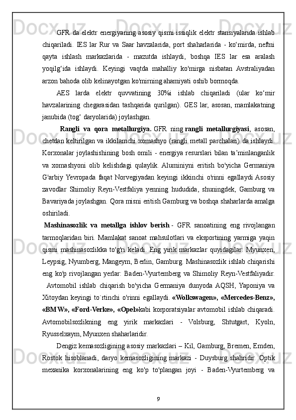 GFR  da  elektr  energiyaning  asosiy   qismi   issiqlik  elektr  stansiyalarida  ishlab
chiqariladi.   IES   lar   Rur   va   Saar   havzalarida,   port   shaharlarida   -   ko‘mirda,   neftni
qayta   ishlash   markazlarida   -   mazutda   ishlaydi,   boshqa   IES   lar   esa   aralash
yoqilg‘ida   ishlaydi.   Keyingi   vaqtda   mahalliy   ko'mirga   nisbatan   Avstraliyadan
arzon bahoda olib kelinayotgan ko'mirning ahamiyati oshib bormoqda.
AES   larda   elektr   quvvatining   30%i   ishlab   chiqariladi   (ular   ko‘mir
havzalarining   chegarasidan   tashqarida   qurilgan).   GES   lar,   asosan,   mamlakatning
janubida (tog‘ daryolarida) joylashgan.
    Rangli   va   qora   metallurgiya.   GFR   ning   rangli   metallurgiyasi ,   asosan,
chetdan keltirilgan va ikkilamchi xomashyo (rangli metall parchalari) da ishlaydi.
Korxonalar   joylashishining   bosh   omili   -   energiya   resurslari   bilan   ta’minlanganlik
va   xomashyoni   olib   kelishdagi   qulaylik.  Aluminiyni   eritish   bo'yicha   Germaniya
G'arbiy  Yevropada   faqat   Norvegiyadan   keyingi   ikkinchi   o'rinni   egallaydi  Asosiy
zavodlar   Shimoliy   Reyn-Vestfaliya   yenning   hududida,   shuningdek,   Gamburg   va
Bavariyada joylashgan. Qora misni eritish Gamburg va boshqa shaharlarda amalga
oshiriladi.
  Mashinasozlik   va   metallga   ishlov   berish   -   GFR   sanoatining   eng   rivojlangan
tarmoqlaridan   biri.   Mamlakat   sanoat   mahsulotlari   va   eksportining   yarmiga   yaqin
qismi   mashinasozlikka   to'g'ri   keladi.   Eng   yirik   markazlar   quyidagilar:   Myunxen,
Leypsig, Nyumberg, Mangeym, Berlin, Gamburg. Mashinasozlik ishlab chiqarishi
eng   ko'p   rivojlangan   yerlar:   Baden-Vyurtemberg   va   Shimoliy   Reyn-Vestfaliyadir.
    Avtomobil   ishlab   chiqarish   bo'yicha   Germaniya   dunyoda  AQSH,   Yaponiya   va
Xitoydan  keyingi   to`rtinchi   o'rinni   egallaydi.   «Wolkswagen»,   «Mercedes-Benz»,
«BMW», «Ford-Verke», «Opel» kabi korporatsiyalar avtomobil  ishlab chiqaradi.
Avtomobilsozlikning   eng   yirik   markazlari   -   Volsburg,   Shtutgart,   Kyoln,
Ryusselxaym, Myunxen shaharlaridir.
Dengiz kemasozligining asosiy markazlari – Kil, Gamburg, Bremen, Emden,
Rostok   hisoblanadi,   daryo   kemasozligining   markazi   -   Duysburg   shahridir.   Optik
mexanika   korxonalarining   eng   ko'p   to'plangan   joyi   -   Baden-Vyurtemberg   va
9 