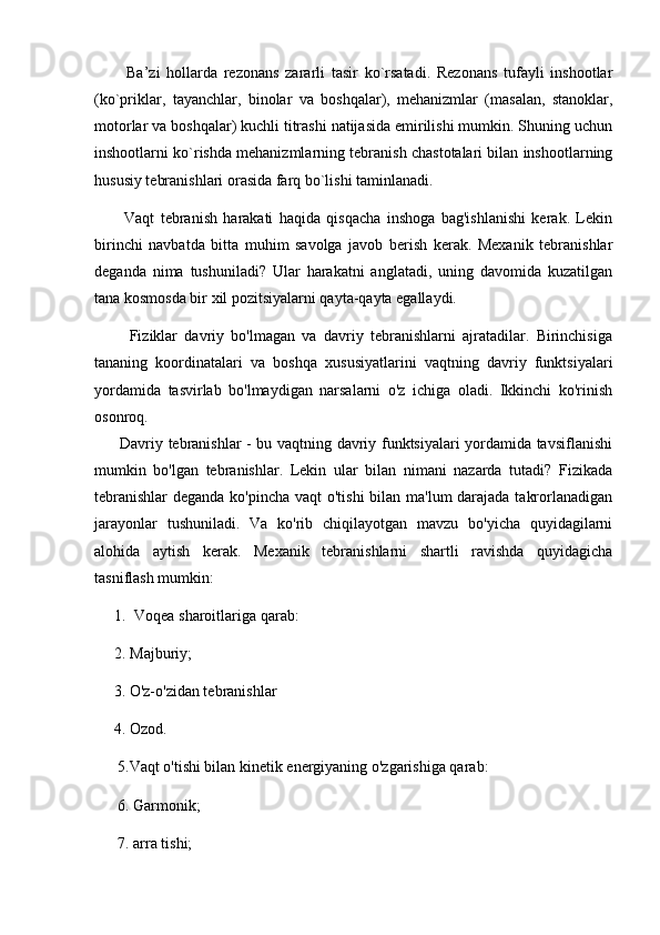           Ba’zi   hollarda   rezonans   zararli   tasir   ko`rsatadi.   Rezonans   tufayli   inshootlar
(ko`priklar,   tayanchlar,   binolar   va   boshqalar),   mehanizmlar   (masalan,   stanoklar,
motorlar va boshqalar) kuchli titrashi natijasida emirilishi mumkin. Shuning uchun
inshootlarni ko`rishda mehanizmlarning tebranish chastotalari bilan inshootlarning
hususiy tebranishlari orasida farq bo`lishi taminlanadi.
          Vaqt   tebranish   harakati   haqida   qisqacha   inshoga   bag'ishlanishi   kerak.   Lekin
birinchi   navbatda   bitta   muhim   savolga   javob   berish   kerak.   Mexanik   tebranishlar
deganda   nima   tushuniladi?   Ular   harakatni   anglatadi,   uning   davomida   kuzatilgan
tana kosmosda bir xil pozitsiyalarni qayta-qayta egallaydi. 
          Fiziklar   davriy   bo'lmagan   va   davriy   tebranishlarni   ajratadilar.   Birinchisiga
tananing   koordinatalari   va   boshqa   xususiyatlarini   vaqtning   davriy   funktsiyalari
yordamida   tasvirlab   bo'lmaydigan   narsalarni   o'z   ichiga   oladi.   Ikkinchi   ko'rinish
osonroq.
         Davriy tebranishlar - bu vaqtning davriy funktsiyalari yordamida tavsiflanishi
mumkin   bo'lgan   tebranishlar.   Lekin   ular   bilan   nimani   nazarda   tutadi?   Fizikada
tebranishlar  deganda ko'pincha vaqt o'tishi  bilan ma'lum  darajada takrorlanadigan
jarayonlar   tushuniladi.   Va   ko'rib   chiqilayotgan   mavzu   bo'yicha   quyidagilarni
alohida   aytish   kerak.   Mexanik   tebranishlarni   shartli   ravishda   quyidagicha
tasniflash mumkin: 
1. Voqea sharoitlariga qarab:
2. Majburiy;
     3. O'z-o'zidan tebranishlar
     4. Ozod.
      5.Vaqt o'tishi bilan kinetik energiyaning o'zgarishiga qarab:
      6. Garmonik;
      7. arra tishi; 