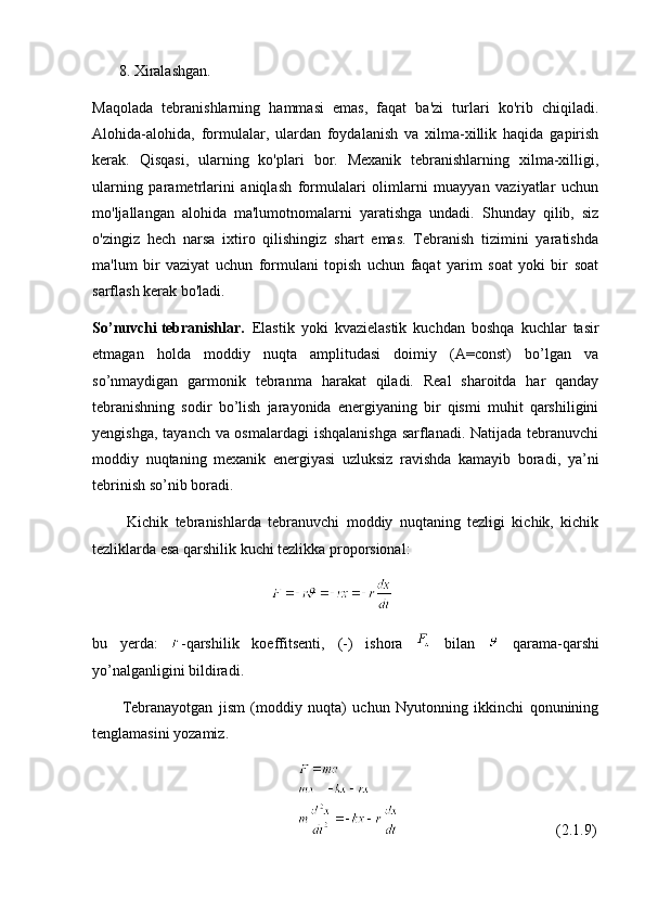        8. Xiralashgan.
Maqolada   tebranishlarning   hammasi   emas,   faqat   ba'zi   turlari   ko'rib   chiqiladi.
Alohida-alohida,   formulalar,   ulardan   foydalanish   va   xilma-xillik   haqida   gapirish
kerak.   Qisqasi,   ularning   ko'plari   bor.   Mexanik   tebranishlarning   xilma-xilligi,
ularning   parametrlarini   aniqlash   formulalari   olimlarni   muayyan   vaziyatlar   uchun
mo'ljallangan   alohida   ma'lumotnomalarni   yaratishga   undadi.   Shunday   qilib,   siz
o'zingiz   hech   narsa   ixtiro   qilishingiz   shart   emas.   Tebranish   tizimini   yaratishda
ma'lum   bir   vaziyat   uchun   formulani   topish   uchun   faqat   yarim   soat   yoki   bir   soat
sarflash kerak bo'ladi.
So’nuvchi tebranishlar.   Elastik   yoki   kvazielastik   kuchdan   boshqa   kuchlar   tasir
etmagan   holda   moddiy   nuqta   amplitudasi   doimiy   (A=const)   bo’lgan   va
so’nmaydigan   garmonik   tebranma   harakat   qiladi.   Real   sharoitda   har   qanday
tebranishning   sodir   bo’lish   jarayonida   energiyaning   bir   qismi   muhit   qarshiligini
yengishga, tayanch va osmalardagi  ishqalanishga  sarflanadi. Natijada tebranuvchi
moddiy   nuqtaning   mexanik   energiyasi   uzluksiz   ravishda   kamayib   boradi,   ya’ni
tebrinish so’nib boradi. 
          Kichik   tebranishlarda   tebranuvchi   moddiy   nuqtaning   tezligi   kichik,   kichik
tezliklarda esa qarshilik kuchi tezlikka proporsional:
                                               
bu   yerda:   -qarshilik   koeffitsenti,   (-)   ishora     bilan     qarama-qarshi
yo’nalganligini bildiradi. 
          Т ebranayotgan   jism   (moddiy   nuqta)   uchun   Nyutonning   ikkinchi   qonunining
tenglamasini yozamiz.
                                                                                                (2.1.9) 