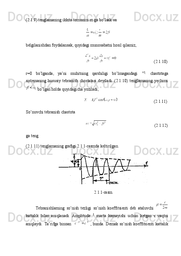 (2.1.9) tenglamaning ikkita tomonini m ga bo’lsak va
                                                        
belgilanishdan foydalansak, quyidagi munosabatni hosil qilamiz,
                                                                                           (2.1.10)
r=0   bo’lganda,   ya’ni   muhitning   qarshiligi   bo’lmagandagi     chastotaga
sistemaning   hususiy   tebranish   chostatasi   deyiladi.   (2.1.10)   tenglamaning   yechimi
 bo’lgan holda quyidagicha yoziladi;
                                                                                         (2.1.11)
So’nuvchi tebranish chastota
                                                                                                      (2.1.12)
ga teng.
(2.1.11) tenglamaning grafigi 2.1.1-rasmda keltirilgan.
                               
                                                                2.1.1-rasm.
          Т ebranishlarning   so’nish   tezligi   so’nish   koeffitsienti   deb   ataluvchi  
kattalik   bilan   aniqlanadi.   Amplituda     marta   kamayishi   uchun   ketgan      vaqtni
aniqlaydi.   Т a’rifga binoan      , bunda. Demak so’nish koeffitsienti  kattalik 