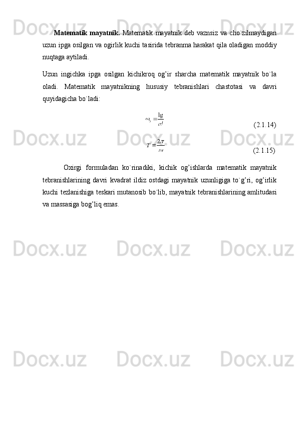           Matematik   mayatnik.   Matematik   mayatnik   deb   vaznsiz   va   cho`zilmaydigan
uzun ipga osilgan va ogirlik kuchi tasirida tebranma harakat qila oladigan moddiy
nuqtaga aytiladi. 
Uzun   ingichka   ipga   osilgan   kichikroq   og’ir   sharcha   matematik   mayatnik   bo`la
oladi.   Matematik   mayatnikning   hususiy   tebranishlari   chastotasi   va   davri
quyidagicha bo`ladi:
                                                                                                              (2.1.14)
                                                                                                              (2.1.15)
          Oxirgi   formuladan   ko`rinadiki,   kichik   og’ishlarda   matematik   mayatnik
tebranishlarining   davri   kvadrat   ildiz   ostdagi   mayatnik   uzunligiga   to`g’ri,   og’irlik
kuchi tezlanishiga teskari mutanosib bo`lib, mayatnik tebranishlarining amlitudasi
va massasiga bog’liq emas. 
