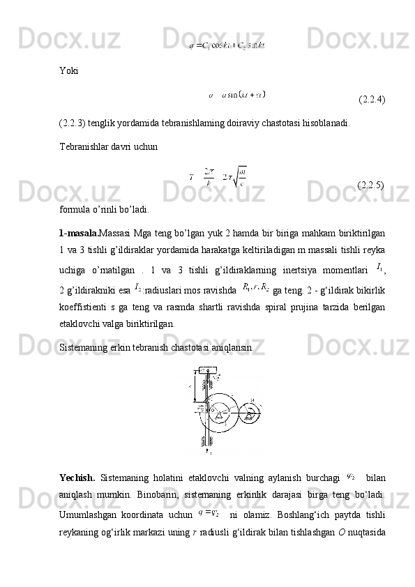                                                      
Yoki
                                                                                                    (2.2.4)
(2.2.3) tenglik yordamida tebranishlaming doiraviy chastotasi hisoblanadi. 
Tebranishlar davri uchun
                                                                                                   (2.2.5)
formula o’rinli bo’ladi.
1-masala. Massasi   Mga teng bo’lgan yuk 2 hamda bir biriga mahkam biriktirilgan
1 va 3 tishli g’ildiraklar yordamida harakatga keltiriladigan m massali tishli reyka
uchiga   o’rnatilgan   .   1   va   3   tishli   g’ildiraklarning   inertsiya   momentlari   ,
2 g’ildirakniki esa  :radiuslari mos ravishda    ga teng. 2 - g‘ildirak bikirlik
koeffistienti   s   ga   teng   va   rasmda   shartli   ravishda   spiral   prujina   tarzida   berilgan
etaklovchi valga biriktirilgan. 
Sistemaning erkin tebranish chastotasi aniqlansin.
                                                 
Yechish.   Sistemaning   holatini   etaklovchi   valning   aylanish   burchagi       bilan
aniqlash   mumkin.   Binobarin,   sistemaning   erkinlik   darajasi   birga   teng   bo‘ladi.
Umumlashgan   koordinata   uchun       ni   olamiz.   Boshlang‘ich   paytda   tishli
reykaning og‘irlik markazi uning  r  radiusli g‘ildirak bilan tishlashgan   О   nuqtasida 