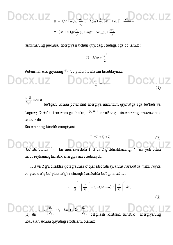                             
Sistemaning poensial energiyasi uchun quyidagi ifodaga ega bo’lamiz.:
                                                            
Potenstial energiyaning      bo‘yicha hosilasini hisoblaymiz:
                                                                                                                   (1)
  bo‘lgani  uchun  potenstial  energiya  minimum   qiymatga  ega  bo‘ladi  va
Lagranj-Dirixle   teoremasiga   ko‘ra,     atrofidagi   sistemaning   muvozanati
ustuvordir.
Sistemaning kinetik energiyasi 
                                                                                                             (2)
  bo‘lib,   bunda     lar   mos   ravishda   1,   3   va   2   g‘ildiraklaming;     esa   yuk   bilan
tishli reykaning kinetik energiyasini ifodalaydi. 
     1, 3 va 2 g‘ildiraklar qo‘zg‘almas o‘qlar atrofida aylanma harakatda, tishli reyka
va yuk x o‘q bo‘ylab to‘g‘ri chiziqli harakatda bo‘lgani uchun
                                                                   (3)
(3)   da     belgilash   kiritsak,   kinetik     energiyaning
hosilalari uchun quyidagi ifodalami olamiz: 