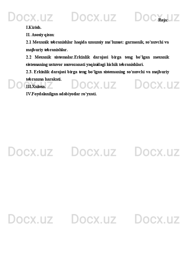                                                                                                                 Reja:
I.Kirish.
II. Asosiy qism:
2.1 Mexanik tebranishlar haqida umumiy ma’lumot: garmonik, so’nuvchi va
majburiy tebranishlar.
2.2   Mexanik   sistemalar.Erkinlik   darajasi   birga   teng   bo’lgan   mexanik
sistemaning ustuvor muvozanati yaqinidagi kichik tebranishlari.
2.3.   Erkinlik   darajasi   birga   teng   bo‘lgan   sistemaning   so‘nuvchi   va   majburiy
tebranma harakati.
III.Xulosa.
IV.Foydalanilgan adabiyotlar ro'yxati . 