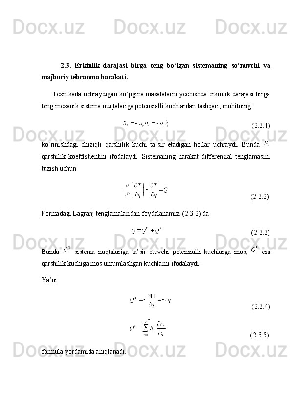           2.3.   Erkinlik   darajasi   birga   teng   bo‘lgan   sistemaning   so‘nuvchi   va
majburiy tebranma harakati.
         Texnikada uchraydigan ko‘pgina masalalarni yechishda erkinlik darajasi birga
teng mexanik sistema nuqtalariga potensialli kuchlardan tashqari, muhitning
                                                                                                (2.3.1)
ko‘rinishdagi   chiziqli   qarshilik   kuchi   ta’sir   etadigan   hollar   uchraydi.   Bunda  
qarshilik   koeffistientini   ifodalaydi.   Sistemaning   harakat   differensial   tenglamasini
tuzish uchun
                                                                                                 (2.3.2)
Formadagi Lagranj tenglamalaridan foydalanamiz. (2.3.2) da
                                                                                                         (2.3.3)
Bunda     sistema   nuqtalariga   ta’sir   etuvchi   potensialli   kuchlarga   mos,     esa
qarshilik kuchiga mos umumlashgan kuchlarni ifodalaydi. 
Ya’ni
                                                                                                   (2.3.4)
                                                                                                     (2.3.5)
formula yordamida aniqlanadi. 
