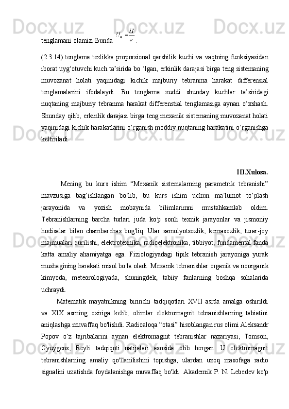 tenglamani olamiz. Bunda  .
(2.3.14) tenglama   tezlikka proporsional qarshilik kuchi va   vaqtning funksiyasidan
iborat uyg‘otuvchi kuch ta’sirida bo ‘Igan,   erkinlik darajasi birga teng sistemaning
muvozanat   holati   yaqinidagi   kichik   majburiy   tebranma   harakat   differensial
tenglamalarini   ifodalaydi.   Bu   tenglama   xuddi   shunday   kuchlar   ta’siridagi
nuqtaning   majburiy   tebranma   harakat   differenstial   tenglamasiga   aynan   o‘xshash.
Shunday qilib, erkinlik darajasi birga teng mexanik sistemaning muvozanat holati
yaqinidagi kichik harakatlarini o‘rganish moddiy nuqtaning harakatini o‘rganishga
keltiriladi
                                                                                                          III.Xulosa.
          Mening   bu   kurs   ishim   “Mexanik   sistemalarning   parametrik   tebranishi”
mavzusiga   bag’ishlangan   bo‘lib,   bu   kurs   ishim   uchun   ma’lumot   to‘plash
jarayonida   va   yozish   mobaynida   bilimlarimni   mustahkamlab   oldim.
Tebranishlarning   barcha   turlari   juda   ko'p   sonli   texnik   jarayonlar   va   jismoniy
hodisalar   bilan   chambarchas   bog'liq.   Ular   samolyotsozlik,   kemasozlik,   turar-joy
majmualari qurilishi, elektrotexnika, radioelektronika, tibbiyot, fundamental fanda
katta   amaliy   ahamiyatga   ega.   Fiziologiyadagi   tipik   tebranish   jarayoniga   yurak
mushagining harakati misol bo'la oladi. Mexanik tebranishlar organik va noorganik
kimyoda,   meteorologiyada,   shuningdek,   tabiiy   fanlarning   boshqa   sohalarida
uchraydi.
          Matematik   mayatnikning   birinchi   tadqiqotlari   XVII   asrda   amalga   oshirildi
va   XIX   asrning   oxiriga   kelib,   olimlar   elektromagnit   tebranishlarning   tabiatini
aniqlashga muvaffaq bo'lishdi. Radioaloqa “otasi” hisoblangan rus olimi Aleksandr
Popov   o z   tajribalarini   aynan   elektromagnit   tebranishlar   nazariyasi,   Tomson,ʻ
Gyuygens,   Reyli   tadqiqoti   natijalari   asosida   olib   borgan.   U   elektromagnit
tebranishlarning   amaliy   qo'llanilishini   topishga,   ulardan   uzoq   masofaga   radio
signalini   uzatishda  foydalanishga  muvaffaq  bo'ldi. Akademik  P. N.  Lebedev  ko'p 
