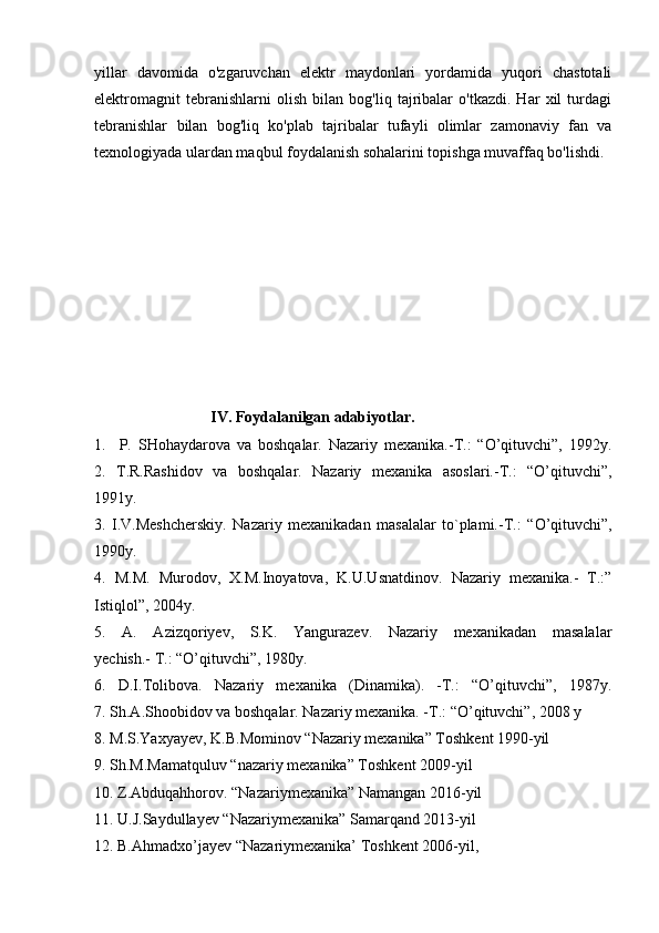 yillar   davomida   o'zgaruvchan   elektr   maydonlari   yordamida   yuqori   chastotali
elektromagnit   tebranishlarni   olish   bilan   bog'liq   tajribalar   o'tkazdi.   Har   xil   turdagi
tebranishlar   bilan   bog'liq   ko'plab   tajribalar   tufayli   olimlar   zamonaviy   fan   va
texnologiyada ulardan maqbul foydalanish sohalarini topishga muvaffaq bo'lishdi.
                              IV. Foydalanilgan adabiyotlar.
1.     P.   SHohaydarova   va   boshqalar.   Nazariy   mexanika.-T.:   “O’qituvchi”,   1992y.
2.   T.R.Rashidov   va   boshqalar.   Nazariy   mexanika   asoslari.-T.:   “O’qituvchi”,
1991y.    
3.   I.V.Meshcherskiy.   Nazariy   mexanikadan   masalalar   to`plami.-T.:   “O’qituvchi”,
1990y.
4.   M.M.   Murodov,   X.M.Inoyatova,   K.U.Usnatdinov.   Nazariy   mexanika.-   T.:”
Istiqlol”, 2004y.
5.   A.   Azizqoriyev,   S.K.   Yangurazev.   Nazariy   mexanikadan   masalalar
yechish.- T.: “O’qituvchi”, 1980y.
6.   D.I.Tolibova.   Nazariy   mexanika   (Dinamika).   -T.:   “O’qituvchi”,   1987y.
7. Sh.A.Shoobidov va boshqalar. Nazariy mexanika. -T.: “O’qituvchi”, 2008 y
8. M.S.Yaxyayev, K.B.Mominov “Nazariy mexanika” Toshkent 1990-yil
9. Sh.M.Mamatquluv “nazariy mexanika” Toshkent 2009-yil
10. Z.Abduqahhorov. “Nazariymexanika” Namangan 2016-yil
11. U.J.Saydullayev “Nazariymexanika” Samarqand 2013-yil
12. B.Ahmadxo’jayev “Nazariymexanika’ Toshkent 2006-yil ,  
