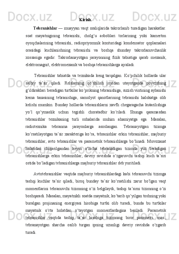                                                    Kirish.
          Tebranishlar   —   muayyan   vaqt   oraliqlarida   takrorlanib   turadigan   harakatlar.
soat   mayatnigining   tebranishi,   cholg u   asboblari   torlarining   yoki   kamertonʻ
oyoqchalarining   tebranishi,   radiopriyomnik   konturidagi   kondensator   qoplamalari
orasidagi   kuchlanishning   tebranishi   va   boshqa   shunday   takrorlanuvchanlik
xossasiga   egadir.   Takrorlanayotgan   jarayonning   fizik   tabiatiga   qarab   mexanik,
elektromagnit, elektromexanik va boshqa tebranishlarga ajraladi.
          Tebranishlar   tabiatda   va   texnikada   keng   tarqalgan.   Ko pchilik   hollarda   ular	
ʻ
salbiy   ta sir   qiladi.   Relslarning   qo shilish   joyidan   utayotganda   poyezdning	
ʼ ʻ
g ildiraklari beradigan turtkilar ko prikning tebranishiga, suzish vintining aylanishi	
ʻ ʻ
kema   tanasining   tebranishiga,   samolyot   qanotlarining   tebranishi   halokatga   olib
kelishi  mumkin.  Bunday   hollarda  tebranishlarni  xavfli   chegaragacha  kutarilishiga
yo l   qo ymaslik   uchun   tegishli   choratadbir   ko riladi.   Shunga   qaramasdan
ʻ ʻ ʻ
tebranishlar   texnikaning   turli   sohalarida   muhim   ahamiyatga   ega.   Masalan,
radiotexnika   tebranma   jarayonlarga   asoslangan.   Tebranayotgan   tizimga
ko rsatilayotgan   ta sir   xarakteriga   ko ra,   tebranishlar   erkin   tebranishlar,   majburiy
ʻ ʼ ʻ
tebranishlar,   avto   tebranishlar   va   parametrik   tebranishlarga   bo linadi.   Muvozanat	
ʻ
holatidan   chiqarilgandan   keyin   o zicha   tebranadigan   tizimda   yuz   beradigan	
ʻ
tebranishlarga   erkin   tebranishlar;   davriy   ravishda   o zgaruvchi   tashqi   kuch   ta siri	
ʻ ʼ
ostida bo ladigan tebranishlarga majburiy tebranishlar deb yuritiladi.	
ʻ
          Avtotebranishlar   vaqtida   majburiy   tebranishlardagi   kabi   tebranuvchi   tizimga
tashqi   kuchlar   ta sir   qiladi,   biroq   bunday   ta sir   ko rsatilishi   zarur   bo lgan   vaqt	
ʼ ʼ ʻ ʻ
momentlarini   tebranuvchi   tizimning   o zi   belgilaydi,   tashqi   ta sirni   tizimning   o zi	
ʻ ʼ ʻ
boshqaradi.  Masalan, mayatnikli soatda mayatnik, ko tarib qo yilgan toshning yoki	
ʻ ʻ
buralgan   prujinaning   energiyasi   hisobiga   turtki   olib   turadi,   bunda   bu   turtkilar
mayatnik   o rta   holatdan   o tayotgan   momentlardagina   beriladi.   Parametrik	
ʻ ʻ
tebranishlar   vaqtida   tashqi   ta sir   hisobiga   tizimning   biror   parametri,   mas.,	
ʼ
tebranayotgan   sharcha   osilib   turgan   ipning   uzunligi   davriy   ravishda   o zgarib	
ʻ
turadi. 