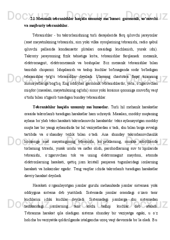       2.1 Mexanik tebranishlar haqida umumiy ma’lumot: garmonik, so’nuvchi
va majburiy tebranishlar.
          Tebranishlar   -   bu   takrorlanishning   turli   darajalarida   farq   qiluvchi   jarayonlar
(soat mayatnikining tebranishi, sim yoki vilka oyoqlarining tebranishi, radio qabul
qiluvchi   pallasida   kondansatör   plitalari   orasidagi   kuchlanish,   yurak   ishi).
Takroriy   jarayonning   fizik   tabiatiga   ko'ra,   tebranishlar   farqlanadi:   mexanik,
elektromagnit,   elektromexanik   va   boshqalar.   Biz   mexanik   tebranishlar   bilan
tanishib   chiqamiz.   Ishqalanish   va   tashqi   kuchlar   bo'lmaganda   sodir   bo'ladigan
tebranishlar   to'g'ri   tebranishlar   deyiladi.   Ularning   chastotasi   faqat   tizimning
xususiyatlariga bog'liq. Eng oddiylari garmonik tebranishlardir, ya'ni, o'zgaruvchan
miqdor (masalan, mayatnikning og'ishi) sinus yoki kosinus qonuniga muvofiq vaqt
o'tishi bilan o'zgarib turadigan bunday tebranishlar.
          Tebranishlar   haqida   umumiy   ma`lumotlar.   Turli   hil   mehanik   harakatlar
orasida takrorlanib turadigan harakatlar ham uchraydi. Masalan, moddiy nuqtaning
aylana bo`ylab tekis harakati takrorlanuvchi harakatdir: tekis aylanayotgan moddiy
nuqta har bir yangi aylanishida bir hil vaziyatlardan o`tadi, shu bilan birga avvalgi
tartibda   va   o`shanday   tezlik   bilan   o`tadi.   Ana   shunday   takrorlanuvchanlik
hossasiga   soat   mayatnigining   tebranishi,   ko`priklarning,   musika   asboblarida
torlarning   titrashi,   yurak   urishi   va   nafas   olish,   parohodlarning   suv   to`lqinlarida
tebranishi,   o`zgaruvchan   tok   va   uning   elektromagnit   maydoni,   atomda
elektronlarning   harakati,   qattiq   jism   kristall   panjarasi   tugunlaridagi   ionlarning
harakati va hokazolar egadir.   Teng vaqtlar ichida takrorlanib turadigan harakatlar
davriy harakat   deyiladi.
          Harakati   o`rganilayotgan   jismlar   guruhi   mehanikada   jismlar   sistemasi   yoki
oddiygina   sistema   deb   yuritiladi.   Sistemada   jismlar   orasidagi   o`zaro   tasir
kuchlarini   ichki   kuchlar   deyiladi.   Sistemadagi   jismlarga   shu   sistemadan
tashkaridagi   jismlarning   tasir   kuchi   tashqi   kuchlar   deb   ataladi.
Tebranma   harakat   qila   oladigan   sistema   shunday   bir   vaziyatga   egaki,   u   o`z
holicha bu vaziyatda qoldirilganda istalgancha uzoq vaqt davomida bo`la oladi. Bu 