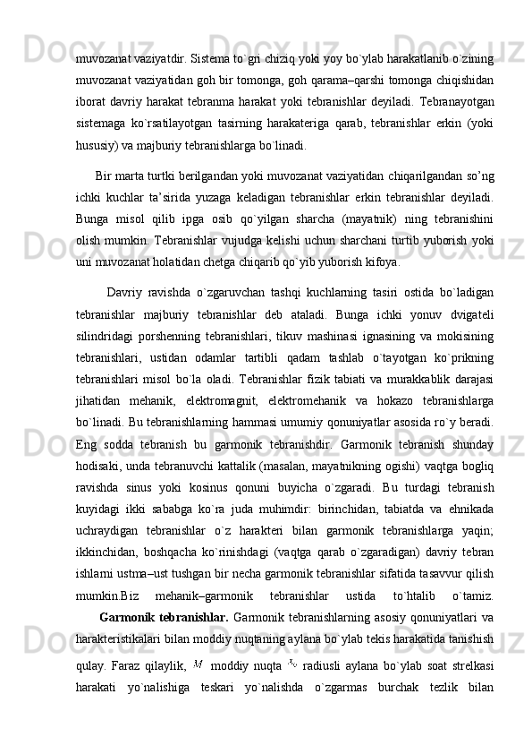 muvozanat vaziyatdir. Sistema to`gri chiziq yoki yoy bo`ylab harakatlanib o`zining
muvozanat vaziyatidan goh bir tomonga, goh qarama–qarshi tomonga chiqishidan
iborat   davriy   harakat   tebranma   harakat   yoki   tebranishlar   deyiladi.   Tebranayotgan
sistemaga   ko`rsatilayotgan   tasirning   harakateriga   qarab,   tebranishlar   erkin   (yoki
hususiy) va majburiy tebranishlarga bo`linadi. 
          Bir marta turtki berilgandan yoki muvozanat vaziyatidan   chiqarilgandan so’ng
ichki   kuchlar   ta’sirida   yuzaga   keladigan   tebranishlar   erkin   tebranishlar   deyiladi.
Bunga   misol   qilib   ipga   osib   qo`yilgan   sharcha   (mayatnik)   ning   tebranishini
olish  mumkin.  Tebranishlar  vujudga  kelishi   uchun  sharchani   turtib  yuborish   yoki
uni muvozanat holatidan chetga chiqarib qo`yib yuborish kifoya. 
          Davriy   ravishda   o`zgaruvchan   tashqi   kuchlarning   tasiri   ostida   bo`ladigan
tebranishlar   majburiy   tebranishlar   deb   ataladi.   Bunga   ichki   yonuv   dvigateli
silindridagi   porshenning   tebranishlari,   tikuv   mashinasi   ignasining   va   mokisining
tebranishlari,   ustidan   odamlar   tartibli   qadam   tashlab   o`tayotgan   ko`prikning
tebranishlari   misol   bo`la   oladi.   Tebranishlar   fizik   tabiati   va   murakkablik   darajasi
jihatidan   mehanik,   elektromagnit,   elektromehanik   va   hokazo   tebranishlarga
bo`linadi. Bu tebranishlarning hammasi umumiy qonuniyatlar asosida ro`y beradi.
Eng   sodda   tebranish   bu   garmonik   tebranishdir.   Garmonik   tebranish   shunday
hodisaki, unda tebranuvchi  kattalik (masalan, mayatnikning ogishi) vaqtga bogliq
ravishda   sinus   yoki   kosinus   qonuni   buyicha   o`zgaradi.   Bu   turdagi   tebranish
kuyidagi   ikki   sababga   ko`ra   juda   muhimdir:   birinchidan,   tabiatda   va   ehnikada
uchraydigan   tebranishlar   o`z   harakteri   bilan   garmonik   tebranishlarga   yaqin;
ikkinchidan,   boshqacha   ko`rinishdagi   (vaqtga   qarab   o`zgaradigan)   davriy   tebran
ishlarni ustma–ust tushgan bir necha garmonik tebranishlar sifatida tasavvur qilish
mumkin.Biz   mehanik–garmonik   tebranishlar   ustida   to`htalib   o`tamiz.
          Garmonik   tebranishlar .   Garmonik   tebranishlarning   asosiy   qonuniyatlari   va
harakteristikalari bilan moddiy nuqtaning aylana bo`ylab tekis harakatida tanishish
qulay.   Faraz   qilaylik,     moddiy   nuqta     radiusli   aylana   bo`ylab   soat   strelkasi
harakati   yo`nalishiga   teskari   yo`nalishda   o`zgarmas   burchak   tezlik   bilan 