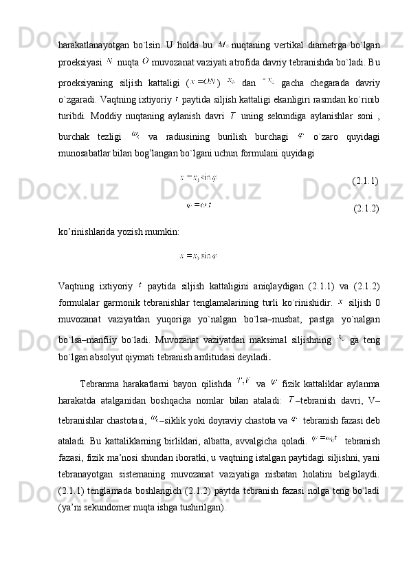 harakatlanayotgan   bo`lsin.   U   holda   bu     nuqtaning   vertikal   diametrga   bo`lgan
proeksiyasi   nuqta   muvozanat vaziyati atrofida davriy tebranishda bo`ladi. Bu
proeksiyaning   siljish   kattaligi   ( )     dan     gacha   chegarada   davriy
o`zgaradi. Vaqtning ixtiyoriy   paytida siljish kattaligi ekanligiri rasmdan ko`rinib
turibdi.   Moddiy   nuqtaning   aylanish   davri     uning   sekundiga   aylanishlar   soni   ,
burchak   tezligi     va   radiusining   burilish   burchagi     o`zaro   quyidagi
munosabatlar bilan bog’langan bo`lgani uchun formulani quyidagi
                                                                                                           (2.1.1)
                                                                                                                 (2.1.2)
ko’rinishlarida yozish mumkin:
                                                  
Vaqtning   ixtiyoriy     paytida   siljish   kattaligini   aniqlaydigan   (2.1.1)   va   (2.1.2)
formulalar   garmonik   tebranishlar   tenglamalarining   turli   ko`rinishidir.     siljish   0
muvozanat   vaziyatdan   yuqoriga   yo`nalgan   bo`lsa–musbat,   pastga   yo`nalgan
bo`lsa–manfiiy   bo`ladi.   Muvozanat   vaziyatdan   maksimal   siljishning     ga   teng
bo`lgan absolyut qiymati tebranish amlitudasi deyiladi .
          Tebranma   harakatlarni   bayon   qilishda     va     fizik   kattaliklar   aylanma
harakatda   atalganidan   boshqacha   nomlar   bilan   ataladi:   –tebranish   davri,   V–
tebranishlar chastotasi,  –siklik yoki doyraviy chastota va    tebranish fazasi deb
ataladi.   Bu   kattaliklarning   birliklari,   albatta,   avvalgicha   qoladi.       tebranish
fazasi, fizik ma’nosi shundan iboratki, u vaqtning istalgan paytidagi siljishni, yani
tebranayotgan   sistemaning   muvozanat   vaziyatiga   nisbatan   holatini   belgilaydi.
(2.1.1)  tenglamada  boshlangich   (2.1.2)  paytda  tebranish  fazasi   nolga teng  bo`ladi
(ya’ni sekundomer nuqta ishga tushirilgan). 