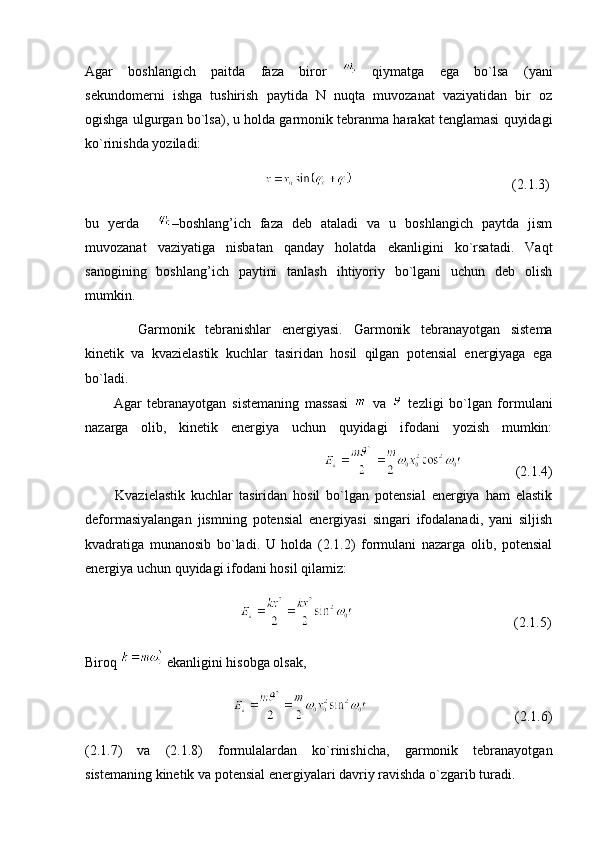 Agar   boshlangich   paitda   faza   biror     qiymatga   ega   bo`lsa   (yani
sekundomerni   ishga   tushirish   paytida   N   nuqta   muvozanat   vaziyatidan   bir   oz
ogishga ulgurgan bo`lsa), u holda garmonik tebranma harakat tenglamasi quyidagi
ko`rinishda yoziladi:
                                                                                                  (2.1.3)
bu   yerda     –boshlang’ich   faza   deb   ataladi   va   u   boshlangich   paytda   jism
muvozanat   vaziyatiga   nisbatan   qanday   holatda   ekanligini   ko`rsatadi.   Vaqt
sanogining   boshlang’ich   paytini   tanlash   ihtiyoriy   bo`lgani   uchun   deb   olish
mumkin.
          Garmonik   tebranishlar   energiyasi.   Garmonik   tebranayotgan   sistema
kinetik   va   kvazielastik   kuchlar   tasiridan   hosil   qilgan   potensial   energiyaga   ega
bo`ladi.
          Agar   tebranayotgan   sistemaning   massasi     va     tezligi   bo`lgan   formulani
nazarga   olib,   kinetik   energiya   uchun   quyidagi   ifodani   yozish   mumkin:
                                                                                                              (2.1.4)
          Kvazielastik   kuchlar   tasiridan   hosil   bo`lgan   potensial   energiya   ham   elastik
deformasiyalangan   jismning   potensial   energiyasi   singari   ifodalanadi,   yani   siljish
kvadratiga   munanosib   bo`ladi.   U   holda   (2.1.2)   formulani   nazarga   olib,   potensial
energiya uchun quyidagi ifodani hosil qilamiz:
                                                                                           (2.1.5)
Biroq   ekanligini hisobga olsak,
                                                                                     (2.1.6)
(2.1.7)   va   (2.1.8)   formulalardan   ko`rinishicha,   garmonik   tebranayotgan
sistemaning kinetik va potensial energiyalari davriy ravishda o`zgarib turadi. 