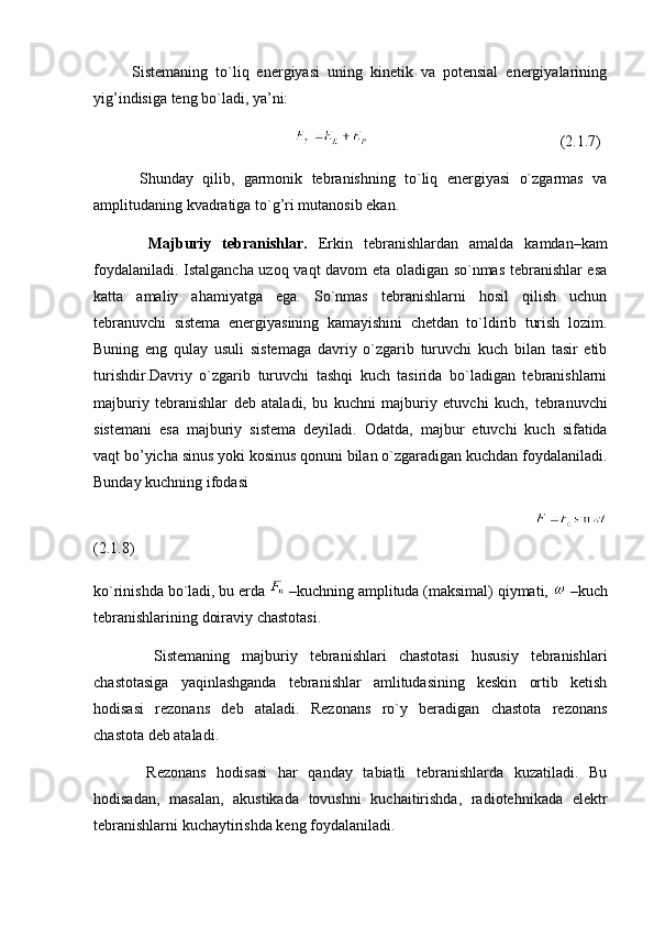           Sistemaning   to`liq   energiyasi   uning   kinetik   va   potensial   energiyalarining
yig’indisiga teng bo`ladi, ya’ni:
                                                                                                       (2.1.7)
          Shunday   qilib,   garmonik   tebranishning   to`liq   energiyasi   o`zgarmas   va
amplitudaning kvadratiga to`g’ri mutanosib ekan.
          Majburiy   tebranishlar.   Erkin   tebranishlardan   amalda   kamdan–kam
foydalaniladi. Istalgancha uzoq vaqt davom eta oladigan so`nmas tebranishlar esa
katta   amaliy   ahamiyatga   ega.   So`nmas   tebranishlarni   hosil   qilish   uchun
tebranuvchi   sistema   energiyasining   kamayishini   chetdan   to`ldirib   turish   lozim.
Buning   eng   qulay   usuli   sistemaga   davriy   o`zgarib   turuvchi   kuch   bilan   tasir   etib
turishdir.Davriy   o`zgarib   turuvchi   tashqi   kuch   tasirida   bo`ladigan   tebranishlarni
majburiy   tebranishlar   deb   ataladi,   bu   kuchni   majburiy   etuvchi   kuch,   tebranuvchi
sistemani   esa   majburiy   sistema   deyiladi.   Odatda,   majbur   etuvchi   kuch   sifatida
vaqt bo’yicha sinus yoki kosinus qonuni bilan o`zgaradigan kuchdan foydalaniladi.
Bunday kuchning ifodasi
                                                                                                             
(2.1.8)
ko`rinishda bo`ladi, bu erda   –kuchning amplituda (maksimal) qiymati,   –kuch
tebranishlarining doiraviy chastotasi. 
          Sistemaning   majburiy   tebranishlari   chastotasi   hususiy   tebranishlari
chastotasiga   yaqinlashganda   tebranishlar   amlitudasining   keskin   ortib   ketish
hodisasi   rezonans   deb   ataladi.   Rezonans   ro`y   beradigan   chastota   rezonans
chastota deb ataladi.
          Rezonans   hodisasi   har   qanday   tabiatli   tebranishlarda   kuzatiladi.   Bu
hodisadan,   masalan,   akustikada   tovushni   kuchaitirishda,   radiotehnikada   elektr
tebranishlarni kuchaytirishda keng foydalaniladi. 
