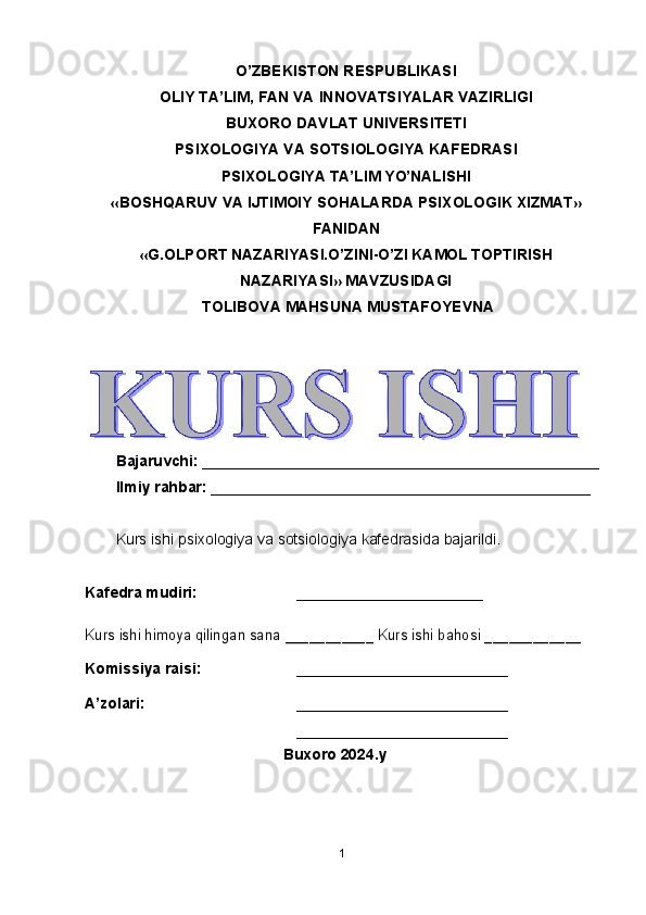 1O’ZBEKISTON RESPUBLIKASI
OLIY TA’LIM, FAN VA INNOVATSIYALAR VAZIRLIGI
BUXORO DAVLAT UNIVERSITETI
PSIXOLOGIYA VA SOTSIOLOGIYA KAFEDRASI
PSIXOLOGIYA TA’LIM YO’NALISHI
«BOSHQARUV VA IJTIMOIY SOHALARDA PSIXOLOGIK XIZMAT»
FANIDAN
«G.OLPORT NAZARIYASI.O’ZINI-O’ZI KAMOL TOPTIRISH
NAZARIYASI» MAVZUSIDAGI
 TOLIBOVA MAHSUNA MUSTAFOYEVNA
Bajaruvchi: _______________________________________________
Ilmiy rahbar: _____________________________________________
Kurs ishi psixologiya va sotsiologiya kafedrasida bajarildi.
Kafedra mudiri: ____________ __________Kurs ishi himoya qilingan sana ___________ Kurs ishi bahosi ____________
Komissiya raisi: _________________________
A’zolari: _________________________
_________________________
Buxoro 2024.y 