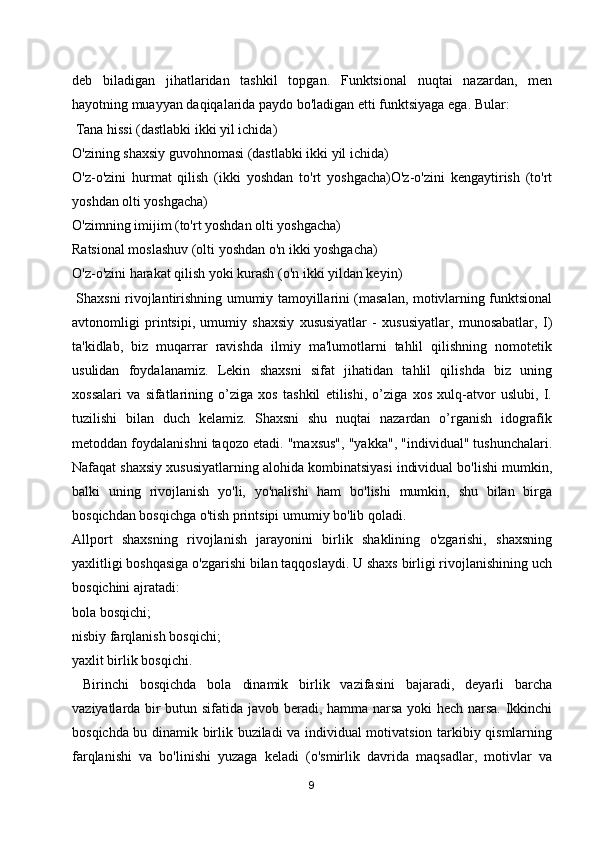 deb   biladigan   jihatlaridan   tashkil   topgan.   Funktsional   nuqtai   nazardan,   men
hayotning muayyan daqiqalarida paydo bo'ladigan etti funktsiyaga ega. Bular:
 Tana hissi (dastlabki ikki yil ichida)
O'zining shaxsiy guvohnomasi (dastlabki ikki yil ichida)
O'z-o'zini   hurmat   qilish   (ikki   yoshdan   to'rt   yoshgacha)O'z-o'zini   kengaytirish   (to'rt
yoshdan olti yoshgacha)
O'zimning imijim (to'rt yoshdan olti yoshgacha)
Ratsional moslashuv (olti yoshdan o'n ikki yoshgacha)
O'z-o'zini harakat qilish yoki kurash (o'n ikki yildan keyin)
  Shaxsni rivojlantirishning umumiy tamoyillarini (masalan, motivlarning funktsional
avtonomligi   printsipi,   umumiy   shaxsiy   xususiyatlar   -   xususiyatlar,   munosabatlar,   I)
ta'kidlab,   biz   muqarrar   ravishda   ilmiy   ma'lumotlarni   tahlil   qilishning   nomotetik
usulidan   foydalanamiz.   Lekin   shaxsni   sifat   jihatidan   tahlil   qilishda   biz   uning
xossalari   va   sifatlarining   o’ziga   xos   tashkil   etilishi,   o’ziga   xos   xulq-atvor   uslubi,   I.
tuzilishi   bilan   duch   kelamiz.   Shaxsni   shu   nuqtai   nazardan   o’rganish   idografik
metoddan foydalanishni taqozo etadi. "maxsus", "yakka", "individual" tushunchalari.
Nafaqat shaxsiy xususiyatlarning alohida kombinatsiyasi individual bo'lishi mumkin,
balki   uning   rivojlanish   yo'li,   yo'nalishi   ham   bo'lishi   mumkin,   shu   bilan   birga
bosqichdan bosqichga o'tish printsipi umumiy bo'lib qoladi.
Allport   shaxsning   rivojlanish   jarayonini   birlik   shaklining   o'zgarishi,   shaxsning
yaxlitligi boshqasiga o'zgarishi bilan taqqoslaydi. U shaxs birligi rivojlanishining uch
bosqichini ajratadi:
bola bosqichi;
nisbiy farqlanish bosqichi;
yaxlit birlik bosqichi.
  Birinchi   bosqichda   bola   dinamik   birlik   vazifasini   bajaradi,   deyarli   barcha
vaziyatlarda bir butun sifatida javob beradi, hamma narsa yoki hech narsa. Ikkinchi
bosqichda bu dinamik birlik buziladi va individual motivatsion tarkibiy qismlarning
farqlanishi   va   bo'linishi   yuzaga   keladi   (o'smirlik   davrida   maqsadlar,   motivlar   va
9 