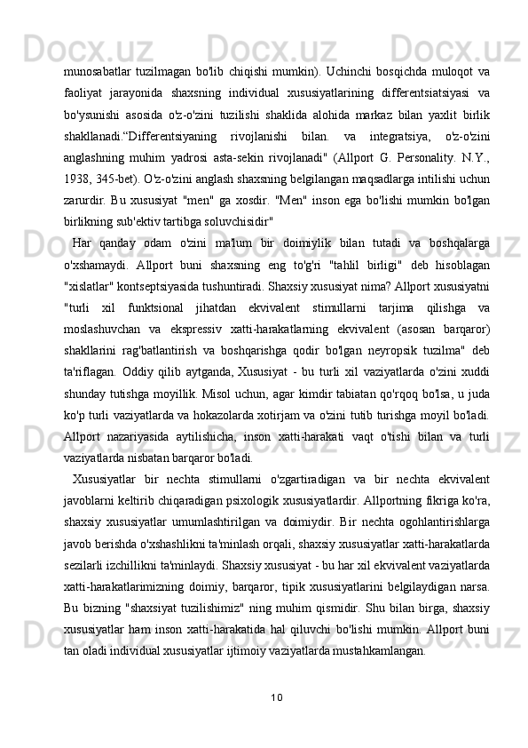 munosabatlar   tuzilmagan   bo'lib   chiqishi   mumkin).   Uchinchi   bosqichda   muloqot   va
faoliyat   jarayonida   shaxsning   individual   xususiyatlarining   differentsiatsiyasi   va
bo'ysunishi   asosida   o'z-o'zini   tuzilishi   shaklida   alohida   markaz   bilan   yaxlit   birlik
shakllanadi.“Differentsiyaning   rivojlanishi   bilan.   va   integratsiya,   o'z-o'zini
anglashning   muhim   yadrosi   asta-sekin   rivojlanadi"   (Allport   G.   Personality.   N.Y.,
1938, 345-bet). O'z-o'zini anglash shaxsning belgilangan maqsadlarga intilishi uchun
zarurdir.   Bu   xususiyat   "men"   ga   xosdir.   "Men"   inson   ega   bo'lishi   mumkin   bo'lgan
birlikning sub'ektiv tartibga soluvchisidir"  
  Har   qanday   odam   o'zini   ma'lum   bir   doimiylik   bilan   tutadi   va   boshqalarga
o'xshamaydi.   Allport   buni   shaxsning   eng   to'g'ri   "tahlil   birligi"   deb   hisoblagan
"xislatlar" kontseptsiyasida tushuntiradi. Shaxsiy xususiyat nima? Allport xususiyatni
"turli   xil   funktsional   jihatdan   ekvivalent   stimullarni   tarjima   qilishga   va
moslashuvchan   va   ekspressiv   xatti-harakatlarning   ekvivalent   (asosan   barqaror)
shakllarini   rag'batlantirish   va   boshqarishga   qodir   bo'lgan   neyropsik   tuzilma"   deb
ta'riflagan.   Oddiy   qilib   aytganda,   Xususiyat   -   bu   turli   xil   vaziyatlarda   o'zini   xuddi
shunday  tutishga   moyillik.   Misol   uchun,  agar   kimdir  tabiatan  qo'rqoq  bo'lsa,   u  juda
ko'p turli vaziyatlarda va hokazolarda xotirjam va o'zini tutib turishga moyil bo'ladi.
Allport   nazariyasida   aytilishicha,   inson   xatti-harakati   vaqt   o'tishi   bilan   va   turli
vaziyatlarda nisbatan barqaror bo'ladi.
  Xususiyatlar   bir   nechta   stimullarni   o'zgartiradigan   va   bir   nechta   ekvivalent
javoblarni keltirib chiqaradigan psixologik xususiyatlardir. Allportning fikriga ko'ra,
shaxsiy   xususiyatlar   umumlashtirilgan   va   doimiydir.   Bir   nechta   ogohlantirishlarga
javob berishda o'xshashlikni ta'minlash orqali, shaxsiy xususiyatlar xatti-harakatlarda
sezilarli izchillikni ta'minlaydi. Shaxsiy xususiyat - bu har xil ekvivalent vaziyatlarda
xatti-harakatlarimizning   doimiy,   barqaror,   tipik   xususiyatlarini   belgilaydigan   narsa.
Bu   bizning   "shaxsiyat   tuzilishimiz"   ning   muhim   qismidir.   Shu   bilan   birga,   shaxsiy
xususiyatlar   ham   inson   xatti-harakatida   hal   qiluvchi   bo'lishi   mumkin.   Allport   buni
tan oladi   individual xususiyatlar   ijtimoiy vaziyatlarda mustahkamlangan.
10 