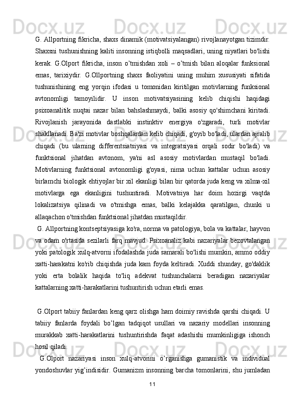 G. Allportning fikricha, shaxs dinamik (motivatsiyalangan) rivojlanayotgan tizimdir.
Shaxsni   tushunishning  kaliti  insonning  istiqbolli   maqsadlari, uning  niyatlari   bo'lishi
kerak.   G.Olport   fikricha,   inson   o’tmishdan   xoli   –   o’tmish   bilan   aloqalar   funksional
emas,   tarixiydir.   G.Ollportning   shaxs   faoliyatini   uning   muhim   xususiyati   sifatida
tushunishining   eng   yorqin   ifodasi   u   tomonidan   kiritilgan   motivlarning   funksional
avtonomligi   tamoyilidir.   U   inson   motivatsiyasining   kelib   chiqishi   haqidagi
psixoanalitik   nuqtai   nazar   bilan   bahslashmaydi,   balki   asosiy   qo'shimchani   kiritadi.
Rivojlanish   jarayonida   dastlabki   instinktiv   energiya   o'zgaradi,   turli   motivlar
shakllanadi. Ba'zi motivlar boshqalardan kelib chiqadi, g'oyib bo'ladi, ulardan ajralib
chiqadi   (bu   ularning   differentsiatsiyasi   va   integratsiyasi   orqali   sodir   bo'ladi)   va
funktsional   jihatdan   avtonom,   ya'ni   asl   asosiy   motivlardan   mustaqil   bo'ladi.
Motivlarning   funktsional   avtonomligi   g'oyasi,   nima   uchun   kattalar   uchun   asosiy
birlamchi biologik ehtiyojlar bir xil ekanligi bilan bir qatorda juda keng va xilma-xil
motivlarga   ega   ekanligini   tushuntiradi.   Motivatsiya   har   doim   hozirgi   vaqtda
lokalizatsiya   qilinadi   va   o'tmishga   emas,   balki   kelajakka   qaratilgan,   chunki   u
allaqachon o'tmishdan funktsional jihatdan mustaqildir.
 G. Allportning kontseptsiyasiga ko'ra, norma va patologiya, bola va kattalar, hayvon
va  odam   o'rtasida   sezilarli   farq   mavjud.  Psixoanaliz   kabi   nazariyalar   bezovtalangan
yoki patologik xulq-atvorni ifodalashda juda samarali bo'lishi mumkin, ammo oddiy
xatti-harakatni   ko'rib   chiqishda   juda   kam   foyda   keltiradi.   Xuddi   shunday,   go'daklik
yoki   erta   bolalik   haqida   to'liq   adekvat   tushunchalarni   beradigan   nazariyalar
kattalarning xatti-harakatlarini tushuntirish uchun etarli emas.
  G.Olport tabiiy fanlardan keng qarz olishga ham doimiy ravishda qarshi chiqadi. U
tabiiy   fanlarda   foydali   bo’lgan   tadqiqot   usullari   va   nazariy   modellari   insonning
murakkab   xatti-harakatlarini   tushuntirishda   faqat   adashishi   mumkinligiga   ishonch
hosil qiladi.
  G.Olport   nazariyasi   inson   xulq-atvorini   o’rganishga   gumanistik   va   individual
yondoshuvlar   yig’indisidir.   Gumanizm   insonning   barcha   tomonlarini,   shu   jumladan
11
