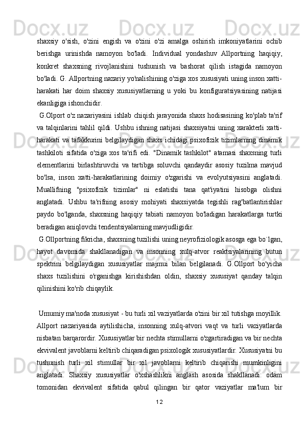 shaxsiy   o'sish,   o'zini   engish   va   o'zini   o'zi   amalga   oshirish   imkoniyatlarini   ochib
berishga   urinishda   namoyon   bo'ladi.   Individual   yondashuv   Allportning   haqiqiy,
konkret   shaxsning   rivojlanishini   tushunish   va   bashorat   qilish   istagida   namoyon
bo'ladi. G. Allportning nazariy yo'nalishining o'ziga xos xususiyati uning inson xatti-
harakati   har   doim   shaxsiy   xususiyatlarning   u   yoki   bu   konfiguratsiyasining   natijasi
ekanligiga ishonchidir.
  G.Olport o'z nazariyasini ishlab chiqish jarayonida shaxs hodisasining ko'plab ta'rif
va   talqinlarini   tahlil   qildi.   Ushbu   ishning   natijasi   shaxsiyatni   uning   xarakterli   xatti-
harakati va tafakkurini belgilaydigan shaxs ichidagi psixofizik tizimlarning dinamik
tashkiloti   sifatida   o'ziga   xos   ta'rifi   edi.   "Dinamik   tashkilot"   atamasi   shaxsning   turli
elementlarini   birlashtiruvchi   va   tartibga   soluvchi   qandaydir   asosiy   tuzilma   mavjud
bo'lsa,   inson   xatti-harakatlarining   doimiy   o'zgarishi   va   evolyutsiyasini   anglatadi.
Muallifning   "psixofizik   tizimlar"   ni   eslatishi   tana   qat'iyatini   hisobga   olishni
anglatadi.   Ushbu   ta'rifning   asosiy   mohiyati   shaxsiyatda   tegishli   rag'batlantirishlar
paydo   bo'lganda,   shaxsning   haqiqiy   tabiati   namoyon   bo'ladigan   harakatlarga   turtki
beradigan aniqlovchi tendentsiyalarning mavjudligidir.
 G.Ollportning fikricha, shaxsning tuzilishi uning neyrofiziologik asosga ega bo`lgan,
hayot   davomida   shakllanadigan   va   insonning   xulq-atvor   reaktsiyalarining   butun
spektrini   belgilaydigan   xususiyatlar   majmui   bilan   belgilanadi.   G.Ollport   bo'yicha
shaxs   tuzilishini   o'rganishga   kirishishdan   oldin,   shaxsiy   xususiyat   qanday   talqin
qilinishini ko'rib chiqaylik.
 Umumiy ma'noda xususiyat - bu turli xil vaziyatlarda o'zini bir xil tutishga moyillik.
Allport   nazariyasida   aytilishicha,   insonning   xulq-atvori   vaqt   va   turli   vaziyatlarda
nisbatan barqarordir. Xususiyatlar bir nechta stimullarni o'zgartiradigan va bir nechta
ekvivalent javoblarni keltirib chiqaradigan psixologik xususiyatlardir. Xususiyatni bu
tushunish   turli   xil   stimullar   bir   xil   javoblarni   keltirib   chiqarishi   mumkinligini
anglatadi.   Shaxsiy   xususiyatlar   o'xshashlikni   anglash   asosida   shakllanadi:   odam
tomonidan   ekvivalent   sifatida   qabul   qilingan   bir   qator   vaziyatlar   ma'lum   bir
12