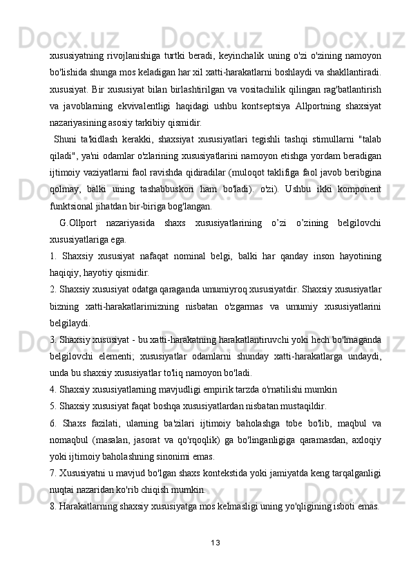 xususiyatning   rivojlanishiga   turtki   beradi,   keyinchalik   uning   o'zi   o'zining   namoyon
bo'lishida shunga mos keladigan har xil xatti-harakatlarni boshlaydi va shakllantiradi.
xususiyat. Bir  xususiyat  bilan birlashtirilgan va vositachilik qilingan rag'batlantirish
va   javoblarning   ekvivalentligi   haqidagi   ushbu   kontseptsiya   Allportning   shaxsiyat
nazariyasining asosiy tarkibiy qismidir.
  Shuni   ta'kidlash   kerakki,   shaxsiyat   xususiyatlari   tegishli   tashqi   stimullarni   "talab
qiladi", ya'ni odamlar o'zlarining xususiyatlarini namoyon etishga yordam beradigan
ijtimoiy vaziyatlarni faol ravishda qidiradilar (muloqot taklifiga faol javob beribgina
qolmay,   balki   uning   tashabbuskori   ham   bo'ladi).   o'zi).   Ushbu   ikki   komponent
funktsional jihatdan bir-biriga bog'langan.
  G.Ollport   nazariyasida   shaxs   xususiyatlarining   o’zi   o’zining   belgilovchi
xususiyatlariga ega.
1.   Shaxsiy   xususiyat   nafaqat   nominal   belgi,   balki   har   qanday   inson   hayotining
haqiqiy, hayotiy qismidir.
2. Shaxsiy xususiyat odatga qaraganda umumiyroq xususiyatdir. Shaxsiy xususiyatlar
bizning   xatti-harakatlarimizning   nisbatan   o'zgarmas   va   umumiy   xususiyatlarini
belgilaydi.
3. Shaxsiy xususiyat - bu xatti-harakatning harakatlantiruvchi yoki hech bo'lmaganda
belgilovchi   elementi;   xususiyatlar   odamlarni   shunday   xatti-harakatlarga   undaydi,
unda bu shaxsiy xususiyatlar to'liq namoyon bo'ladi.
4. Shaxsiy xususiyatlarning mavjudligi empirik tarzda o'rnatilishi mumkin
5. Shaxsiy xususiyat faqat boshqa xususiyatlardan nisbatan mustaqildir.
6.   Shaxs   fazilati,   ularning   ba'zilari   ijtimoiy   baholashga   tobe   bo'lib,   maqbul   va
nomaqbul   (masalan,   jasorat   va   qo'rqoqlik)   ga   bo'linganligiga   qaramasdan,   axloqiy
yoki ijtimoiy baholashning sinonimi emas.
7. Xususiyatni u mavjud bo'lgan shaxs kontekstida yoki jamiyatda keng tarqalganligi
nuqtai nazaridan ko'rib chiqish mumkin.
8. Harakatlarning shaxsiy xususiyatga mos kelmasligi uning yo'qligining isboti emas.
13 