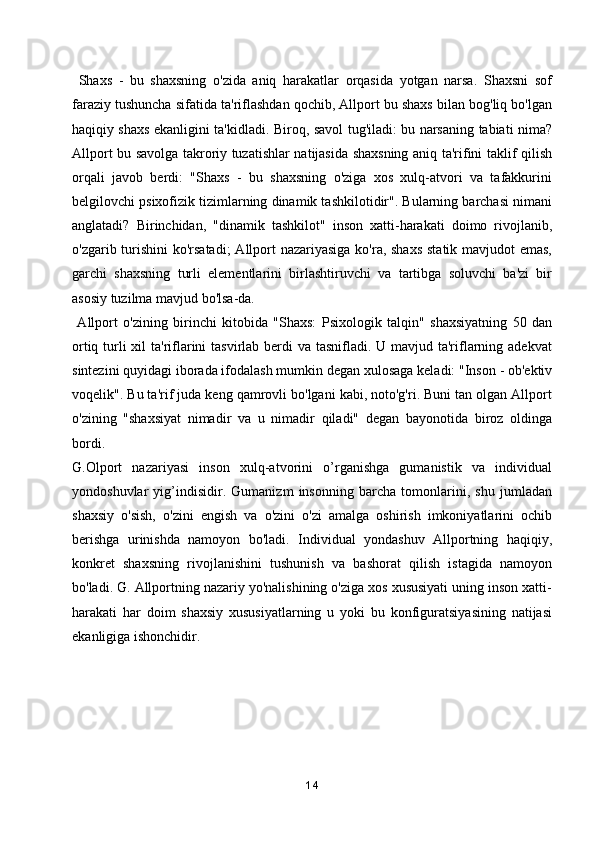   Shaxs   -   bu   shaxsning   o'zida   aniq   harakatlar   orqasida   yotgan   narsa.   Shaxsni   sof
faraziy tushuncha sifatida ta'riflashdan qochib, Allport bu shaxs bilan bog'liq bo'lgan
haqiqiy shaxs ekanligini ta'kidladi. Biroq, savol tug'iladi: bu narsaning tabiati nima?
Allport bu savolga takroriy tuzatishlar natijasida shaxsning aniq ta'rifini taklif qilish
orqali   javob   berdi:   "Shaxs   -   bu   shaxsning   o'ziga   xos   xulq-atvori   va   tafakkurini
belgilovchi psixofizik tizimlarning dinamik tashkilotidir". Bularning barchasi nimani
anglatadi?   Birinchidan,   "dinamik   tashkilot"   inson   xatti-harakati   doimo   rivojlanib,
o'zgarib turishini  ko'rsatadi;  Allport nazariyasiga  ko'ra, shaxs  statik mavjudot emas,
garchi   shaxsning   turli   elementlarini   birlashtiruvchi   va   tartibga   soluvchi   ba'zi   bir
asosiy tuzilma mavjud bo'lsa-da.
  Allport   o'zining   birinchi   kitobida   "Shaxs:   Psixologik   talqin"   shaxsiyatning   50   dan
ortiq turli  xil  ta'riflarini tasvirlab berdi va tasnifladi. U mavjud ta'riflarning adekvat
sintezini quyidagi iborada ifodalash mumkin degan xulosaga keladi: "Inson - ob'ektiv
voqelik". Bu ta'rif juda keng qamrovli bo'lgani kabi, noto'g'ri. Buni tan olgan Allport
o'zining   "shaxsiyat   nimadir   va   u   nimadir   qiladi"   degan   bayonotida   biroz   oldinga
bordi.
G.Olport   nazariyasi   inson   xulq-atvorini   o’rganishga   gumanistik   va   individual
yondoshuvlar   yig’indisidir.   Gumanizm   insonning   barcha   tomonlarini,   shu   jumladan
shaxsiy   o'sish,   o'zini   engish   va   o'zini   o'zi   amalga   oshirish   imkoniyatlarini   ochib
berishga   urinishda   namoyon   bo'ladi.   Individual   yondashuv   Allportning   haqiqiy,
konkret   shaxsning   rivojlanishini   tushunish   va   bashorat   qilish   istagida   namoyon
bo'ladi. G. Allportning nazariy yo'nalishining o'ziga xos xususiyati uning inson xatti-
harakati   har   doim   shaxsiy   xususiyatlarning   u   yoki   bu   konfiguratsiyasining   natijasi
ekanligiga ishonchidir.
14 