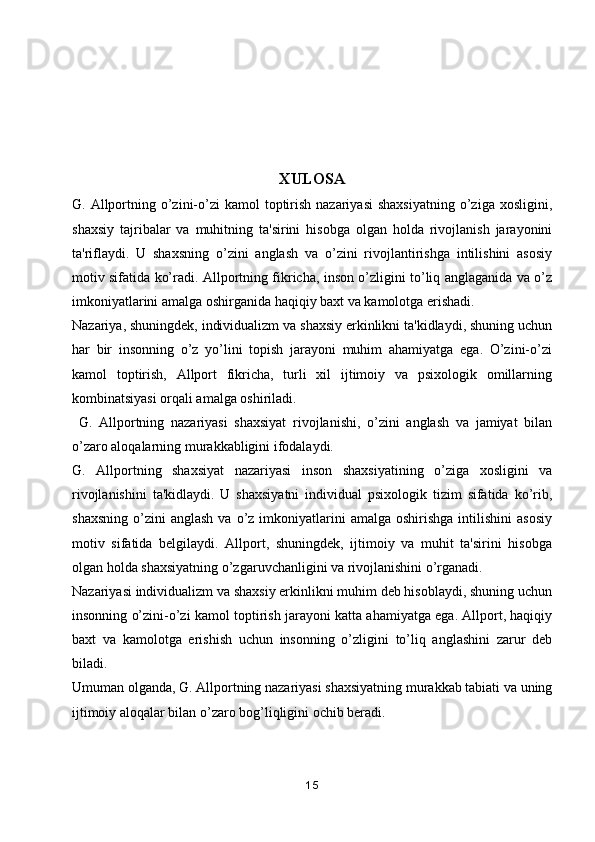 XULOSA
G. Allportning o’zini-o’zi   kamol  toptirish  nazariyasi  shaxsiyatning   o’ziga xosligini,
shaxsiy   tajribalar   va   muhitning   ta'sirini   hisobga   olgan   holda   rivojlanish   jarayonini
ta'riflaydi.   U   shaxsning   o’zini   anglash   va   o’zini   rivojlantirishga   intilishini   asosiy
motiv sifatida ko’radi. Allportning fikricha, inson o’zligini to’liq anglaganida va o’z
imkoniyatlarini amalga oshirganida haqiqiy baxt va kamolotga erishadi.
Nazariya, shuningdek, individualizm va shaxsiy erkinlikni ta'kidlaydi, shuning uchun
har   bir   insonning   o’z   yo’lini   topish   jarayoni   muhim   ahamiyatga   ega.   O’zini-o’zi
kamol   toptirish,   Allport   fikricha,   turli   xil   ijtimoiy   va   psixologik   omillarning
kombinatsiyasi orqali amalga oshiriladi. 
  G.   Allportning   nazariyasi   shaxsiyat   rivojlanishi,   o’zini   anglash   va   jamiyat   bilan
o’zaro aloqalarning murakkabligini ifodalaydi.
G.   Allportning   shaxsiyat   nazariyasi   inson   shaxsiyatining   o’ziga   xosligini   va
rivojlanishini   ta'kidlaydi.   U   shaxsiyatni   individual   psixologik   tizim   sifatida   ko’rib,
shaxsning   o’zini  anglash  va  o’z  imkoniyatlarini  amalga   oshirishga  intilishini  asosiy
motiv   sifatida   belgilaydi.   Allport,   shuningdek,   ijtimoiy   va   muhit   ta'sirini   hisobga
olgan holda shaxsiyatning o’zgaruvchanligini va rivojlanishini o’rganadi.
Nazariyasi individualizm va shaxsiy erkinlikni muhim deb hisoblaydi, shuning uchun
insonning o’zini-o’zi kamol toptirish jarayoni katta ahamiyatga ega. Allport, haqiqiy
baxt   va   kamolotga   erishish   uchun   insonning   o’zligini   to’liq   anglashini   zarur   deb
biladi. 
Umuman olganda, G. Allportning nazariyasi shaxsiyatning murakkab tabiati va uning
ijtimoiy aloqalar bilan o’zaro bog’liqligini ochib beradi.
15