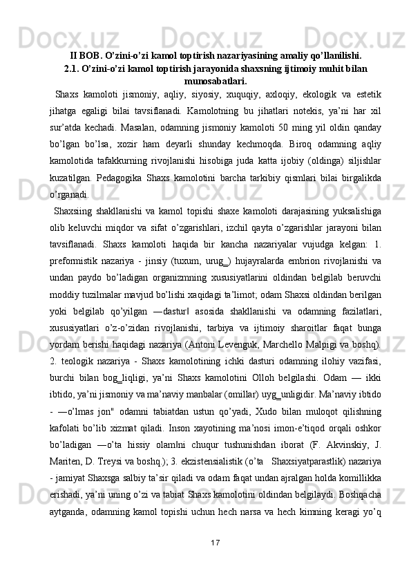 II BOB. O’zini-o’zi kamol toptirish nazariyasining amaliy qo’llanilishi.
2.1. O’zini-o’zi kamol toptirish jarayonida shaxsning ijtimoiy muhit bilan
munosabatlari.
  Shaxs   kamoloti   jismoniy,   aqliy,   siyosiy,   xuquqiy,   axloqiy,   ekologik   va   estetik
jihatga   egaligi   bilai   tavsiflanadi.   Kamolotning   bu   jihatlari   notekis,   ya’ni   har   xil
sur’atda   kechadi.   Masalan,   odamning   jismoniy   kamoloti   50   ming   yil   oldin   qanday
bo’lgan   bo’lsa,   xozir   ham   deyarli   shunday   kechmoqda.   Biroq   odamning   aqliy
kamolotida   tafakkurning   rivojlanishi   hisobiga   juda   katta   ijobiy   (oldinga)   siljishlar
kuzatilgan.   Pedagogika   Shaxs   kamolotini   barcha   tarkibiy   qismlari   bilai   birgalikda
o’rganadi.
  Shaxsiing   shakllanishi   va   kamol   topishi   shaxe   kamoloti   darajasining   yuksalishiga
olib   keluvchi   miqdor   va   sifat   o’zgarishlari,   izchil   qayta   o’zgarishlar   jarayoni   bilan
tavsiflanadi.   Shaxs   kamoloti   haqida   bir   kancha   nazariyalar   vujudga   kelgan:   1.
preformistik   nazariya   -   jinsiy   (tuxum,   urug‗)   hujayralarda   embrion   rivojlanishi   va
undan   paydo   bo’ladigan   organizmning   xususiyatlarini   oldindan   belgilab   beruvchi
moddiy tuzilmalar mavjud bo’lishi xaqidagi ta’limot; odam Shaxsi oldindan berilgan
yoki   belgilab   qo’yilgan   ―dastur   asosida   shakllanishi   va   odamning   fazilatlari,‖
xususiyatlari   o’z-o’zidan   rivojlanishi,   tarbiya   va   ijtimoiy   sharoitlar   faqat   bunga
yordam  berishi  haqidagi  nazariya (Antoni  Levenguk, Marchello  Malpigi  va boshq).
2.   teologik   nazariya   -   Shaxs   kamolotining   ichki   dasturi   odamning   ilohiy   vazifasi,
burchi   bilan   bog‗liqligi,   ya’ni   Shaxs   kamolotini   Olloh   belgilashi.   Odam   —   ikki
ibtido, ya’ni jismoniy va ma’naviy manbalar (omillar) uyg‗unligidir. Ma’naviy ibtido
-   ―o’lmas   jon"   odamni   tabiatdan   ustun   qo’yadi,   Xudo   bilan   muloqot   qilishning
kafolati   bo’lib   xizmat   qiladi.   Inson   xayotining   ma’nosi   imon-e’tiqod   orqali   oshkor
bo’ladigan   ―o’ta   hissiy   olam ni   chuqur   tushunishdan   iborat   (F.   Akvinskiy,   J.	
‖
Mariten, D. Treysi va boshq.); 3. ekzistensialistik (o’ta   Shaxsiyatparastlik) nazariya
- jamiyat Shaxsga salbiy ta’sir qiladi va odam faqat undan ajralgan holda komillikka
erishadi, ya’ni uning o’zi va tabiat Shaxs kamolotini oldindan belgilaydi. Boshqacha
aytganda,   odamning   kamol   topishi   uchun   hech   narsa   va   hech   kimning   keragi   yo’q
17 