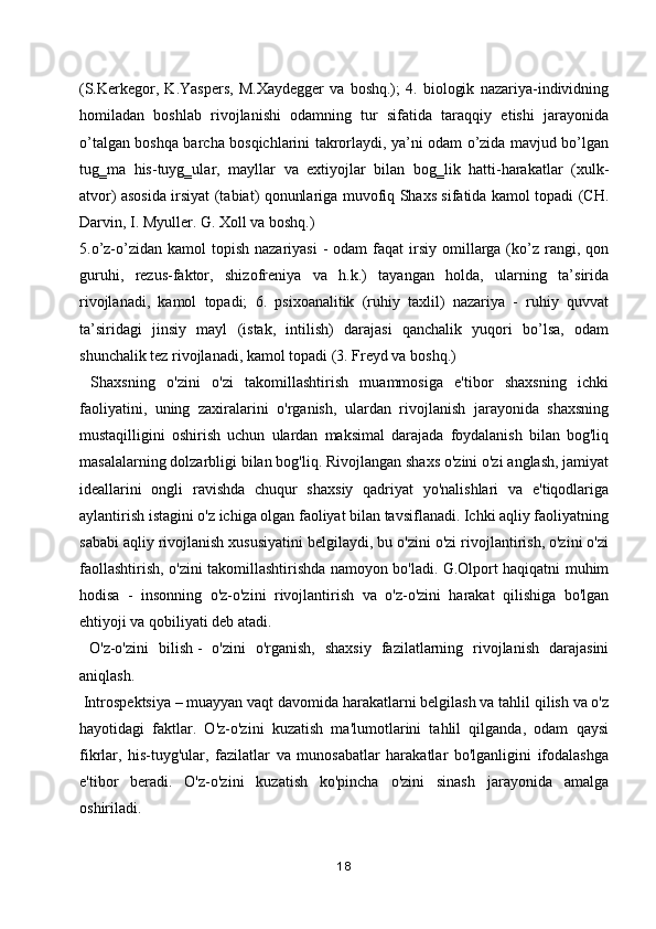 (S.Kerkegor,   K.Yaspers,   M.Xaydegger   va   boshq.);   4.   biologik   nazariya-individning
homiladan   boshlab   rivojlanishi   odamning   tur   sifatida   taraqqiy   etishi   jarayonida
o’talgan boshqa barcha bosqichlarini takrorlaydi, ya’ni odam o’zida mavjud bo’lgan
tug‗ma   his-tuyg‗ular,   mayllar   va   extiyojlar   bilan   bog‗lik   hatti-harakatlar   (xulk-
atvor) asosida irsiyat (tabiat) qonunlariga muvofiq Shaxs sifatida kamol topadi (CH.
Darvin, I. Myuller. G. Xoll va boshq.)
5.o’z-o’zidan kamol   topish  nazariyasi   -  odam   faqat   irsiy  omillarga (ko’z rangi, qon
guruhi,   rezus-faktor,   shizofreniya   va   h.k.)   tayangan   holda,   ularning   ta’sirida
rivojlanadi,   kamol   topadi;   6.   psixoanalitik   (ruhiy   taxlil)   nazariya   -   ruhiy   quvvat
ta’siridagi   jinsiy   mayl   (istak,   intilish)   darajasi   qanchalik   yuqori   bo’lsa,   odam
shunchalik tez rivojlanadi, kamol topadi (3. Freyd va boshq.)
  Shaxsning   o'zini   o'zi   takomillashtirish   muammosiga   e'tibor   shaxsning   ichki
faoliyatini,   uning   zaxiralarini   o'rganish,   ulardan   rivojlanish   jarayonida   shaxsning
mustaqilligini   oshirish   uchun   ulardan   maksimal   darajada   foydalanish   bilan   bog'liq
masalalarning dolzarbligi bilan bog'liq. Rivojlangan shaxs o'zini o'zi anglash, jamiyat
ideallarini   ongli   ravishda   chuqur   shaxsiy   qadriyat   yo'nalishlari   va   e'tiqodlariga
aylantirish istagini o'z ichiga olgan faoliyat bilan tavsiflanadi. Ichki aqliy faoliyatning
sababi aqliy rivojlanish xususiyatini belgilaydi, bu o'zini o'zi rivojlantirish, o'zini o'zi
faollashtirish, o'zini takomillashtirishda namoyon bo'ladi. G.Olport haqiqatni muhim
hodisa   -   insonning   o'z-o'zini   rivojlantirish   va   o'z-o'zini   harakat   qilishiga   bo'lgan
ehtiyoji va qobiliyati deb atadi.
  O'z-o'zini   bilish   -   o'zini   o'rganish,   shaxsiy   fazilatlarning   rivojlanish   darajasini
aniqlash.
 Introspektsiya   –   muayyan vaqt davomida harakatlarni belgilash va tahlil qilish va o'z
hayotidagi   faktlar.   O'z-o'zini   kuzatish   ma'lumotlarini   tahlil   qilganda,   odam   qaysi
fikrlar,   his-tuyg'ular,   fazilatlar   va   munosabatlar   harakatlar   bo'lganligini   ifodalashga
e'tibor   beradi.   O'z-o'zini   kuzatish   ko'pincha   o'zini   sinash   jarayonida   amalga
oshiriladi.
18