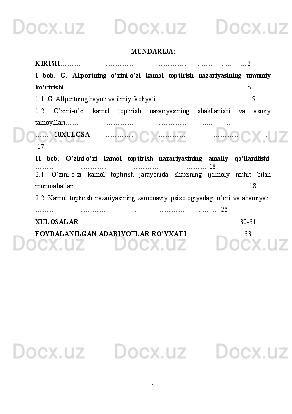 MUNDARIJA:
KIRISH ……………………………………………………..………..….…… 3
I   bob.   G.   Allportning   o’zini-o’zi   kamol   toptirish   nazariyasining   umumiy
ko’rinishi…………………………………………………..………..…….….. 5
1.1. G. Allportning hayoti va ilmiy faoliyati………………………… ………...5
1.2.   O’zini-o’zi   kamol   toptirish   nazariyasining   shakllanishi   va   asosiy
tamoyillari……………………………………………………..………..
……...10 XULOSA …………………………………………………………………….
.17
II   bob.   O’zini-o’zi   kamol   toptirish   nazariyasining   amaliy   qo’llanilishi .
………………………………………………………………….18
2.1.   O’zini-o’zi   kamol   toptirish   jarayonida   shaxsning   ijtimoiy   muhit   bilan
munosabatlari.…………………….………………..………………………..…18
2.2.   Kamol   toptirish   nazariyasining   zamonaviy   psixologiyadagi   o’rni   va   ahamiyati.
…………………….………………..………………………..….…..26
XULOSALAR …………….………………..………………………..….…30-31
FOYDALANILGAN ADABIYOTLAR RO'YXATI ……….…………… 33
1 